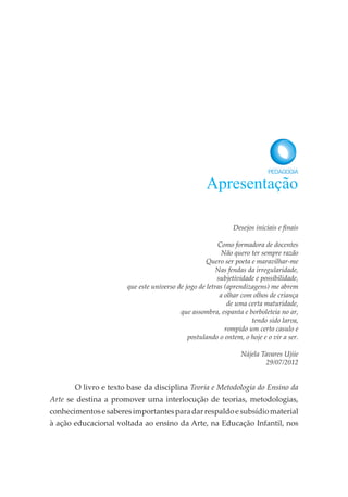 Desejos iniciais e finais
Como formadora de docentes
Não quero ter sempre razão
Quero ser poeta e maravilhar-me
Nas fendas da irregularidade,
subjetividade e possibilidade,
que este universo de jogo de letras (aprendizagens) me abrem
a olhar com olhos de criança
de uma certa maturidade,
que assombra, espanta e borboleteia no ar,
tendo sido larva,
rompido um certo casulo e
postulando o ontem, o hoje e o vir a ser.
Nájela Tavares Ujiie
29/07/2012
O livro e texto base da disciplina Teoria e Metodologia do Ensino da
Arte se destina a promover uma interlocução de teorias, metodologias,
conhecimentosesaberesimportantesparadarrespaldoesubsídiomaterial
à ação educacional voltada ao ensino da Arte, na Educação Infantil, nos
Apresentação
 
