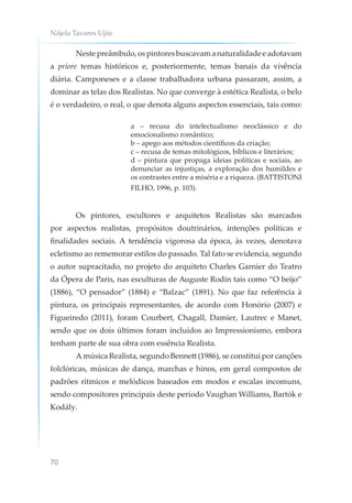 Nájela Tavares Ujiie
70
Nestepreâmbulo,ospintoresbuscavamanaturalidadeeadotavam
a priore temas históricos e, posteriormente, temas banais da vivência
diária. Camponeses e a classe trabalhadora urbana passaram, assim, a
dominar as telas dos Realistas. No que converge à estética Realista, o belo
é o verdadeiro, o real, o que denota alguns aspectos essenciais, tais como:
a – recusa do intelectualismo neoclássico e do
emocionalismo romântico;
b – apego aos métodos científicos da criação;
c – recusa de temas mitológicos, bíblicos e literários;
d – pintura que propaga ideias políticas e sociais, ao
denunciar as injustiças, a exploração dos humildes e
os contrastes entre a miséria e a riqueza. (BATTISTONI
FILHO, 1996, p. 103).
Os pintores, escultores e arquitetos Realistas são marcados
por aspectos realistas, propósitos doutrinários, intenções políticas e
finalidades sociais. A tendência vigorosa da época, às vezes, denotava
ecletismo ao rememorar estilos do passado. Tal fato se evidencia, segundo
o autor supracitado, no projeto do arquiteto Charles Garnier do Teatro
da Ópera de Paris, nas esculturas de Auguste Rodin tais como “O beijo”
(1886), “O pensador” (1884) e “Balzac” (1891). No que faz referência à
pintura, os principais representantes, de acordo com Honório (2007) e
Figueiredo (2011), foram Courbert, Chagall, Damier, Lautrec e Manet,
sendo que os dois últimos foram incluídos ao Impressionismo, embora
tenham parte de sua obra com essência Realista.
A música Realista, segundo Bennett (1986), se constitui por canções
folclóricas, músicas de dança, marchas e hinos, em geral compostos de
padrões rítmicos e melódicos baseados em modos e escalas incomuns,
sendo compositores principais deste período Vaughan Williams, Bartók e
Kodály.
 