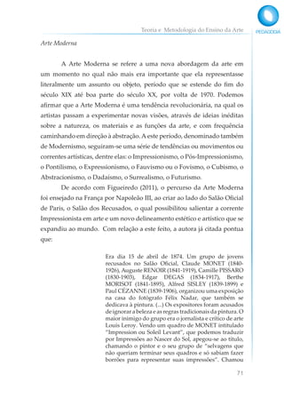 Teoria e Metodologia do Ensino da Arte
71
Arte Moderna
A Arte Moderna se refere a uma nova abordagem da arte em
um momento no qual não mais era importante que ela representasse
literalmente um assunto ou objeto, período que se estende do fim do
século XIX até boa parte do século XX, por volta de 1970. Podemos
afirmar que a Arte Moderna é uma tendência revolucionária, na qual os
artistas passam a experimentar novas visões, através de ideias inéditas
sobre a natureza, os materiais e as funções da arte, e com frequência
caminhando em direção à abstração. A este período, denominado também
de Modernismo, seguiram-se uma série de tendências ou movimentos ou
correntes artísticas, dentre elas: o Impressionismo, o Pós-Impressionismo,
o Pontilismo, o Expressionismo, o Fauvismo ou o Fovismo, o Cubismo, o
Abstracionismo, o Dadaísmo, o Surrealismo, o Futurismo.
De acordo com Figueiredo (2011), o percurso da Arte Moderna
foi ensejado na França por Napoleão III, ao criar ao lado do Salão Oficial
de Paris, o Salão dos Recusados, o qual possibilitou salientar a corrente
Impressionista em arte e um novo delineamento estético e artístico que se
expandiu ao mundo. Com relação a este feito, a autora já citada pontua
que:
Era dia 15 de abril de 1874. Um grupo de jovens
recusados no Salão Oficial, Claude MONET (1840-
1926), Auguste RENOIR (1841-1919), Camille PISSARO
(1830-1903), Edgar DEGAS (1834-1917), Berthe
MORISOT (1841-1895), Alfred SISLEY (1839-1899) e
Paul CÉZANNE (1839-1906), organizou uma exposição
na casa do fotógrafo Félix Nadar, que também se
dedicava à pintura. (...) Os expositores foram acusados
de ignorar a beleza e as regras tradicionais da pintura. O
maior inimigo do grupo era o jornalista e crítico de arte
Louis Leroy. Vendo um quadro de MONET intitulado
“Impression ou Soleil Levant”, que podemos traduzir
por Impressões ao Nascer do Sol, apegou-se ao título,
chamando o pintor e o seu grupo de “selvagens que
não queriam terminar seus quadros e só sabiam fazer
borrões para representar suas impressões”. Chamou
 