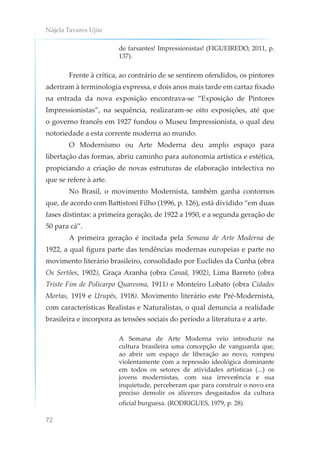 Nájela Tavares Ujiie
72
de farsantes! Impressionistas! (FIGUEIREDO, 2011, p.
137).
Frente à crítica, ao contrário de se sentirem ofendidos, os pintores
aderiram à terminologia expressa, e dois anos mais tarde em cartaz fixado
na entrada da nova exposição encontrava-se “Exposição de Pintores
Impressionistas”, na sequência, realizaram-se oito exposições, até que
o governo francês em 1927 fundou o Museu Impressionista, o qual deu
notoriedade a esta corrente moderna ao mundo.
O Modernismo ou Arte Moderna deu amplo espaço para
libertação das formas, abriu caminho para autonomia artística e estética,
propiciando a criação de novas estruturas de elaboração intelectiva no
que se refere à arte.
No Brasil, o movimento Modernista, também ganha contornos
que, de acordo com Battistoni Filho (1996, p. 126), está dividido “em duas
fases distintas: a primeira geração, de 1922 a 1950, e a segunda geração de
50 para cá”.
A primeira geração é incitada pela Semana de Arte Moderna de
1922, a qual figura parte das tendências modernas europeias e parte no
movimento literário brasileiro, consolidado por Euclides da Cunha (obra
Os Sertões, 1902), Graça Aranha (obra Canaã, 1902), Lima Barreto (obra
Triste Fim de Policarpo Quaresma, 1911) e Monteiro Lobato (obra Cidades
Mortas, 1919 e Urupês, 1918). Movimento literário este Pré-Modernista,
com características Realistas e Naturalistas, o qual denuncia a realidade
brasileira e incorpora as tensões sociais do período a literatura e a arte.
A Semana de Arte Moderna veio introduzir na
cultura brasileira uma concepção de vanguarda que,
ao abrir um espaço de liberação ao novo, rompeu
violentamente com a repressão ideológica dominante
em todos os setores de atividades artísticas (...) os
jovens modernistas, com sua irreverência e sua
inquietude, perceberam que para construir o novo era
preciso demolir os alicerces desgastados da cultura
oficial burguesa. (RODRIGUES, 1979, p. 28).
 