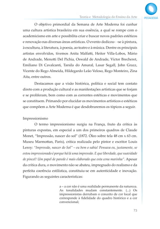 Teoria e Metodologia do Ensino da Arte
73
O objetivo primordial da Semana de Arte Moderna foi cunhar
uma cultura artística brasileira em sua essência, a qual se rompe com o
academicismo em arte e possibilita criar e buscar novos padrões estéticos
e renovação nas diversas áreas artísticas. O evento dedicou- -se à pintura,
à escultura, à literatura, à poesia, ao teatro e à música. Dentre os principais
artistas envolvidos, tivemos Anita Malfatti, Heitor Villa-Lobos, Mário
de Andrade, Menotti Del Pichia, Oswald de Andrade, Víctor Brecheret,
Emiliano Di Cavalcanti, Tarsila do Amaral, Lasar Segall, John Grazz,
Vicente do Rego Almeida, Hildegardo Leão Veloso, Rego Monteiro, Zina
Aita, entre outros.
Destacamos que a visão histórica, política e social tem contato
direto com a produção cultural e as manifestações artísticas que se forjam
e se proliferam, bem como com as correntes estéticas e movimentos que
se constituem. Primando por elucidar os movimentos artísticos e estéticos
que compõem a Arte Moderna é que desdobraremos os tópicos a seguir.
Impressionismo
O termo impressionismo surgiu na França, fruto da crítica às
pinturas expostas, em especial a um dos primeiros quadros de Claude
Monet, “Impressão, nascer do sol” (1872. Óleo sobre tela 48 cm x 63 cm.
Museu Marmottan, Paris), crítica realizada pelo pintor e escritor Louis
Leroy: “Impressão, nascer do Sol” – eu bem o sabia! Pensava eu, justamente, se
estou impressionado é porque há lá uma impressão. E que liberdade, que suavidade
de pincel! Um papel de parede é mais elaborado que esta cena marinha”. Apesar
da crítica dura, o movimento não se abateu, impregnado do realismo e da
perfeita coerência estilística, constituiu-se em autenticidade e inovação.
Figurando as seguintes características:
a – a cor não é uma realidade permanente da natureza.
As tonalidades mudam constantemente. (...) Os
impressionistas derrubam o conceito de cor local que
corresponde à fidelidade do quadro histórico e a cor
convencional;
 