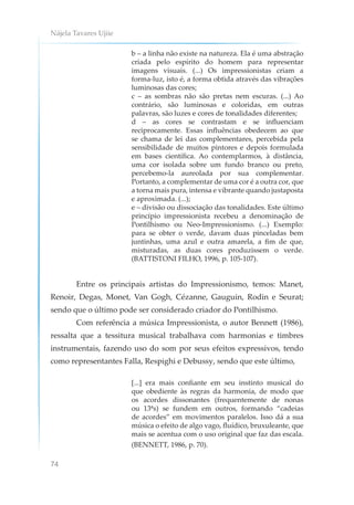 Nájela Tavares Ujiie
74
b – a linha não existe na natureza. Ela é uma abstração
criada pelo espírito do homem para representar
imagens visuais. (...) Os impressionistas criam a
forma-luz, isto é, a forma obtida através das vibrações
luminosas das cores;
c – as sombras não são pretas nem escuras. (...) Ao
contrário, são luminosas e coloridas, em outras
palavras, são luzes e cores de tonalidades diferentes;
d – as cores se contrastam e se influenciam
reciprocamente. Essas influências obedecem ao que
se chama de lei das complementares, percebida pela
sensibilidade de muitos pintores e depois formulada
em bases científica. Ao contemplarmos, à distância,
uma cor isolada sobre um fundo branco ou preto,
percebemo-la aureolada por sua complementar.
Portanto, a complementar de uma cor é a outra cor, que
a torna mais pura, intensa e vibrante quando justaposta
e aproximada. (...);
e – divisão ou dissociação das tonalidades. Este último
princípio impressionista recebeu a denominação de
Pontilhismo ou Neo-Impressionismo. (...) Exemplo:
para se obter o verde, davam duas pinceladas bem
juntinhas, uma azul e outra amarela, a fim de que,
misturadas, as duas cores produzissem o verde.
(BATTISTONI FILHO, 1996, p. 105-107).
Entre os principais artistas do Impressionismo, temos: Manet,
Renoir, Degas, Monet, Van Gogh, Cézanne, Gauguin, Rodin e Seurat;
sendo que o último pode ser considerado criador do Pontilhismo.
Com referência a música Impressionista, o autor Bennett (1986),
ressalta que a tessitura musical trabalhava com harmonias e timbres
instrumentais, fazendo uso do som por seus efeitos expressivos, tendo
como representantes Falla, Respighi e Debussy, sendo que este último,
[...] era mais confiante em seu instinto musical do
que obediente às regras da harmonia, de modo que
os acordes dissonantes (frequentemente de nonas
ou 13ªs) se fundem em outros, formando “cadeias
de acordes” em movimentos paralelos. Isso dá a sua
música o efeito de algo vago, fluídico, bruxuleante, que
mais se acentua com o uso original que faz das escala.
(BENNETT, 1986, p. 70).
 