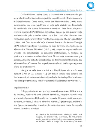 Teoria e Metodologia do Ensino da Arte
75
O Pontilhismo, assim como o Maneirismo, é considerado por
alguns historiadores em arte um período transitório entre Impressionismo
e Expressionismo. Desse modo, vimos em Battistoni Filho (1996), acima
mencionado, que essa tendência se forja pela divisão ou dissociação
de tonalidade em pontos luminosos e coloridos. Essa forma de pintar
recebeu o nome de Pontilhismo por utilizar pontos de cor, promovendo
luminosidade pelo trabalho entre cor e luz. Uma das pinturas mais
conhecidas que Seurat fez foi a “Tarde de domingo na Ilha de Grand Jatte”
(1884 - 1886. Óleo sobre tela 207,6 x 308 cm. Instituto de Arte de Chicago,
EUA). Esta obra pode ser visualizada no livro de Teoria e Metodologia da
Matemática, Corso e Pietrobon (2012, p. 60), a qual se sugere a releitura
levando em consideração os conceitos matemáticos. A respeito da
releitura, nos ateremos a ela mais adiante. No entanto, rememoramos que
a qualidade deste trabalho está alinhada ao desenvolvimento de uma boa
leitura estética. Com esse fim, sugerimos atenção ao roteiro que segue em
anexo ao final do livro.
No que se relaciona a música o Pontilhismo, de acordo com
Bennett (1986, p. 72) denota “[...] um tecido sonoro que consiste em
timbres musicais instrumentais dardejando diminutas fagulhas luminosas
(descritas por Stravinsky como “o cintilar dos diamantes de Webern”)”.
Expressionismo
O Expressionismo tem seu berço na Alemanha, em 1904, é a arte
do instinto, trata-se de uma pintura dramática, subjetiva, expressando
sentimentos humanos. Utilizando cores irreais, dá forma plástica ao amor,
ao ciúme, ao medo, à solidão, à miséria humana, à prostituição. Deforma-
se a figura, para ressaltar o sentimento, estabelece uma ponte de conexão
entre o visível e o invisível.
Na música, o expressionismo começou como um
exagero, até mesmo uma distorção, do romantismo
tardio, em que os compositores passaram a despejar
na música toda a carga de suas emoções mais
 