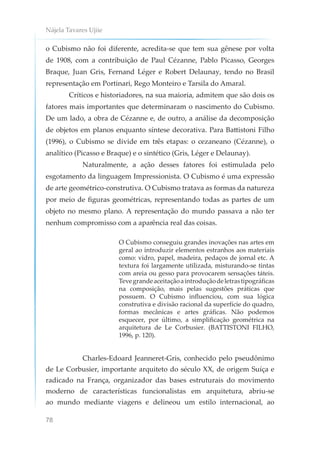 Nájela Tavares Ujiie
78
o Cubismo não foi diferente, acredita-se que tem sua gênese por volta
de 1908, com a contribuição de Paul Cézanne, Pablo Picasso, Georges
Braque, Juan Gris, Fernand Léger e Robert Delaunay, tendo no Brasil
representação em Portinari, Rego Monteiro e Tarsila do Amaral.
Críticos e historiadores, na sua maioria, admitem que são dois os
fatores mais importantes que determinaram o nascimento do Cubismo.
De um lado, a obra de Cézanne e, de outro, a análise da decomposição
de objetos em planos enquanto síntese decorativa. Para Battistoni Filho
(1996), o Cubismo se divide em três etapas: o cezaneano (Cézanne), o
analítico (Picasso e Braque) e o sintético (Gris, Léger e Delaunay).
Naturalmente, a ação desses fatores foi estimulada pelo
esgotamento da linguagem Impressionista. O Cubismo é uma expressão
de arte geométrico-construtiva. O Cubismo tratava as formas da natureza
por meio de figuras geométricas, representando todas as partes de um
objeto no mesmo plano. A representação do mundo passava a não ter
nenhum compromisso com a aparência real das coisas.
O Cubismo conseguiu grandes inovações nas artes em
geral ao introduzir elementos estranhos aos materiais
como: vidro, papel, madeira, pedaços de jornal etc. A
textura foi largamente utilizada, misturando-se tintas
com areia ou gesso para provocarem sensações táteis.
Tevegrandeaceitaçãoaintroduçãodeletrastipográficas
na composição, mais pelas sugestões práticas que
possuem. O Cubismo influenciou, com sua lógica
construtiva e divisão racional da superfície do quadro,
formas mecânicas e artes gráficas. Não podemos
esquecer, por último, a simplificação geométrica na
arquitetura de Le Corbusier. (BATTISTONI FILHO,
1996, p. 120).
Charles-Edoard Jeanneret-Gris, conhecido pelo pseudônimo
de Le Corbusier, importante arquiteto do século XX, de origem Suíça e
radicado na França, organizador das bases estruturais do movimento
moderno de características funcionalistas em arquitetura, abriu-se
ao mundo mediante viagens e delineou um estilo internacional, ao
 