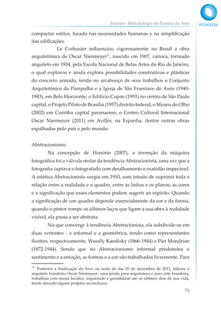 Teoria e Metodologia do Ensino da Arte
79
compactar estilos, focado nas necessidades humanas e na simplificação
das edificações.
Le Corbusier influenciou vigorosamente no Brasil a obra
arquitetônica de Oscar Niermeyer11
, nascido em 1907, carioca, formado
arquiteto em 1934, pela Escola Nacional de Belas Artes do Rio de Janeiro,
o qual explorou e ainda explora possibilidades construtivas e plásticas
do concreto armado, tendo no arcabouço de seus trabalhos o Conjunto
Arquitetônico da Pampulha e a Igreja de São Francisco de Assis (1940-
1943), em Belo Horizonte, o Edifício Copan (1951) no centro de São Paulo
capital, o Projeto Piloto de Brasília (1957) distrito federal, o Museu do Olho
(2002) em Curitiba capital paranaense, o Centro Cultural Internacional
Oscar Niermeyer (2011) em Avillés, na Espanha, dentre outras obras
espalhadas pelo país e pelo mundo.
Abstracionismo
Na concepção de Honório (2007), a invenção da máquina
fotográfica foi a válvula molar da tendência Abstracionista, uma vez que a
fotografia captava o fotografado com detalhamento e exatidão impecável.
A estética Abstracionista surgiu em 1910, com intuito de suprimir toda a
relação entre a realidade e o quadro, entre as linhas e os planos, as cores
e a significação que esses elementos podem sugerir ao espírito. Quando
a significação de um quadro depende essencialmente da cor e da forma,
quando o pintor rompe os últimos laços que ligam a sua obra à realidade
visível, ela passa a ser abstrata.
No que converge à tendência Abstracionista, ela subdivide-se em
duas vertentes - a informal e a geométrica, tendo como representantes
ilustres, respectivamente, Wassily Kandisky (1866-1944) e Piet Mondrian
(1872-1944). Sendo que no Abstracionismo informal predomina o
sentimento e a emoção, as formas e a cor são trabalhadas livremente. Para
11
Posterior a finalização do livro na noite do dia 05 de dezembro de 2012, faleceu o
arquiteto brasileiro Oscar Niermeyer, uma perda para arquitetura e para arte brasileira,
trabalhou com muita lucidez, inquietude e genialidade até os últimos dias de sua vida,
tendo deixado alguns projetos inconclusos.
 