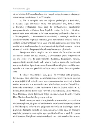 Nájela Tavares Ujiie
8
Anos Iniciais do Ensino Fundamental e em demais esferas educativas que
articulem os domínios da Arte/Educação.
A fim de cumprir com seu objetivo pedagógico e formativo,
o material aqui compilado prima por conceituar arte, formar para
o trabalho pedagógico nesta área do conhecimento, oportunizar
compreensão do histórico e base legal do ensino da Arte, verticalizar
contato com as ramificações artísticas e metodologias do ensino, favorecer
a livre-expressão, o tateamento experimental, a formação estética, o
desenvolvimento cognitivo e artístico, pela performance criadora frente a
cultura, instrumentalizar para o fazer artístico, para leitura estética e para
análise e/ou avaliação da arte, que contribui significativamente para o
desenvolvimento das potencialidades do homem em plenitude.
Desejamos ainda ampliar os horizontes de formação cultural
de nossos alunos, em sua maioria, já professores, para compreensão
da arte como área de conhecimento, disciplina, linguagem, cultura,
representação, manifestação individual e coletiva, apreensão estética do
universo, fruição. Aproximando-os dos sentidos múltiplos e multiformes,
que da arte emanam, possibilitando-os contextualizar, fazer e apreciar
arte.
É válido ressaltarmos que, para empreender este percurso,
teremos por base referencial alguns teóricos que merecem nossa atenção
e menção já inicial, pois oferecem luzes para o caminhar e a construção do
conhecimento em arte, sendo eles: Ana Mae Barbosa, Analice Dutra Pillar,
Fernando Hernández, Maria Felisminda R. Fusari, Maria Heloísa C. T.
Ferraz, Maria Isabel Leite, Sueli Ferreira, Celdon Fritzen, Janine Moreira,
Gisa Picosque, Maria Terezinha Telles Guerra, Miriam Celeste Ferreira
Dias Martins, Rosa Iavelberg, entre outros.
Ponderamos que a estruturação do livro se constitui pela tessitura
de cinco capítulos, os quais vislumbram um encadeamento textual, teórico
e metodológico, com o firme propósito de subsidiar a formação para a
prática pedagógica, voltada ao ensino da Arte. Sendo que, no primeiro
capítulo, buscamos contemplar a perspectiva histórica e legal do ensino
da Arte como disciplina curricular no Brasil e seu status no âmbito escolar,
 