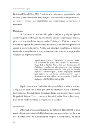 Nájela Tavares Ujiie
80
Battistoni Filho (1996, p. 124), “o artista se revolta contra a precisão da vida
moderna, o racionalismo e a civilização”. No Abstracionismo geométrico,
as cores e formas são organizadas em composições geométricas e
concretas.
Dadaísmo
O Dadaísmo é caracterizado pela oposição a qualquer tipo de
equilíbrio, pela combinação de pessimismo irônico e ingenuidade radical,
pelo ceticismo absoluto e improvisação. Enfatizou o ilógico e o absurdo.
Entretanto, apesar da aparente falta de sentido, o movimento protestava
contra a loucura da guerra. Assim, sua principal estratégia era mesmo
denunciar e escandalizar, a proposta central era a antiarte, a negação dos
valores e da organização social.
Significado da palavra “dadaísmo”: A palavra “dada”
foi escolhida ao acaso para batizar o movimento.
Hugo Ball e Tristan Tzara, dois dos fundadores do
Dadaísmo, escolheram aleatoriamente uma palavra
num dicionário alemão-francês. Dada, que em francês
significa “cavalo-de-pau”, numa linguagem infantil
(pré-lógica), era um termo suficientemente vago e
desconexo; ou seja, o ideal para representar o “espírito
dadaísta”. (HONÓRIO, 2007, p. 71).
O princípio da arte Dadaísta é a irracionalidade, a atitude satírica,
a negação de tudo que é dado por certo no arcabouço social e humano,
improvisação, desequilíbrio e desordem. Entre seus representantes estão
Hugo Ball, Tristan Tzara, Hans Arp, Francis Picabia, Marcel Duchamp,
Max Ernst, Kurt Schwitters, George Grosz e Man Ray.
Surrealismo
O Surrealismo, na compreensão de Battistoni Filho (1996), é uma
continuidade na tendência do Dadaísmo, ao passo que realiza a exploração
das manifestações do subconsciente, ilógico e inconsciente, na linha
 