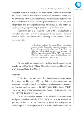 Teoria e Metodologia do Ensino da Arte
81
freudiana. A corrente Surrealista em arte enfatiza o papel do inconsciente
na atividade criativa, tem por intencionalidade estimular a imaginação
e o entusiasmo artístico. Na compreensão do autor acima mencionado é
distintaemtrêsvertentes:artevisionáriapelosentidoirracionalefantasioso;
arte primitiva pelo mundo paradisíaco de influência dada pela cultura da
Oceania; e, arte psicopatológica pela concretização do inconsciente.
Figueiredo (2011) e Battistoni Filho (1996), considerando o
Surrealismo figurativo e abstrato, coadunam de que a grande confusão
proposta por essa corrente artística e estética peculiar compõe o método
paranóico-crítico.
No Brasil, as pinturas de Ismael Nery representam
esse movimento. Entretanto, cabe salientar que a obra
desse artista, permaneceu ignorada do público e da
crítica até 1965, e subdivide-se em três fases: de 1922
a 1923, a expressionista; de 1923 a 1927, a cubista; e de
1927 a 1934, a surrealista, sendo esta última fase a mais
importante. (HONÓRIO, 2007, p. 72).
No que configura os nomes representativos deste movimento no
mundo, temos Max Ernst, William Blake, Paul Klee, Marc Chagall, Joan
Miró, Salvador Dali e René Magrite.
Futurismo
O Futurismo é um movimento de origem italiana, que se estrutura,
de acordo com Figueiredo (2011, p. 163), em dois manifestos que
arrasavam o passado e glorificavam o futuro, tendo como representantes
os “artistas plásticos Umberto BOCCINI (1882-1916), Carlo CARRÀ
(1881-1966), Luigi RUSSOLO (1885-1947), Giacomo BALLA (1871-1958),
Gino SEVERINI (1883-1966) e outros”.
Os futuristas saúdam a era moderna, aderindo entusiasticamente
à máquina. Para Giacomo Balla (1871-1958) “é mais belo um ferro elétrico
que uma escultura”. Para os futuristas, os objetos não se esgotam no
contornoaparenteeseusaspectosseinterpenetramcontinuamenteaumsó
 