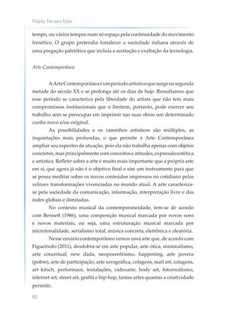 Nájela Tavares Ujiie
82
tempo, ou vários tempos num só espaço pela continuidade do movimento
frenético. O grupo pretendia fortalecer a sociedade italiana através de
uma pregação patriótica que incluía a aceitação e exaltação da tecnologia.
Arte Contemporânea
AArteContemporâneaéumperíodoartísticoquesurgenasegunda
metade do século XX e se prolonga até os dias de hoje. Ressaltamos que
esse período se caracteriza pela liberdade do artista que não tem mais
compromissos institucionais que o limitem, portanto, pode exercer seu
trabalho sem se preocupar em imprimir nas suas obras um determinado
cunho novo e/ou original.
As possibilidades e os caminhos artísticos são múltiplos, as
inquietações mais profundas, o que permite à Arte Contemporânea
ampliar seu espectro de atuação, pois ela não trabalha apenas com objetos
concretos, mas principalmente com conceitos e atitudes, expressão estética
e artística. Refletir sobre a arte é muito mais importante que a própria arte
em si, que agora já não é o objetivo final e sim um instrumento para que
se possa meditar sobre os novos conteúdos impressos no cotidiano pelas
velozes transformações vivenciadas no mundo atual. A arte caracteriza-
se pela sociedade da comunicação, informação, interpretação livre e das
redes globais e ilimitadas.
No contexto musical da contemporaneidade, tem-se de acordo
com Bennett (1986), uma composição musical marcada por novos sons
e novos materiais, ou seja, uma estruturação musical marcada por
microtonalidade, serialismo total, música concreta, eletrônica e aleatória.
Nesse cenário contemporâneo vemos uma arte que, de acordo com
Figueiredo (2011), desdobra-se em arte popular, arte ótica, minimalismo,
arte conceitual, new dada, neopocentrismo, happening, arte povera
(pobre), arte de participação, arte xerográfica, colagens, mail art, colagens,
art kitsch, performace, instalações, videoarte, body art, fotorrealismo,
internet art, street art, grafiti e hip-hop, tantas artes quantas a criatividade
permitir.
 