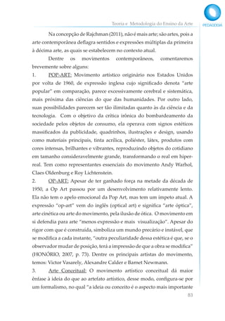 Teoria e Metodologia do Ensino da Arte
83
Na concepção de Rajchman (2011), não é mais arte; são artes, pois a
arte contemporânea deflagra sentidos e expressões múltiplas da primeira
à décima arte, as quais se estabelecem no contexto atual.
Dentre os movimentos contemporâneos, comentaremos
brevemente sobre alguns:
1. POP-ART: Movimento artístico originário nos Estados Unidos
por volta de 1960, de expressão inglesa cujo significado denota “arte
popular” em comparação, parece excessivamente cerebral e sistemática,
mais próxima das ciências do que das humanidades. Por outro lado,
suas possibilidades parecem ser tão ilimitadas quanto às da ciência e da
tecnologia. Com o objetivo da crítica irônica do bombardeamento da
sociedade pelos objetos de consumo, ela operava com signos estéticos
massificados da publicidade, quadrinhos, ilustrações e design, usando
como materiais principais, tinta acrílica, poliéster, látex, produtos com
cores intensas, brilhantes e vibrantes, reproduzindo objetos do cotidiano
em tamanho consideravelmente grande, transformando o real em hiper-
real. Tem como representantes essenciais do movimento Andy Warhol,
Claes Oldenburg e Roy Lichtenstein.
2. OP-ART: Apesar de ter ganhado força na metade da década de
1950, a Op Art passou por um desenvolvimento relativamente lento.
Ela não tem o apelo emocional da Pop Art, mas tem um ímpeto atual. A
expressão “op-art” vem do inglês (optical art) e significa “arte óptica”,
arte cinética ou arte do movimento, pela ilusão de ótica. O movimento em
si defendia para arte “menos expressão e mais visualização”. Apesar do
rigor com que é construída, simboliza um mundo precário e instável, que
se modifica a cada instante, “outra peculiaridade dessa estética é que, se o
observador mudar de posição, terá a impressão de que a obra se modifica”
(HONÓRIO, 2007, p. 73). Dentre os principais artistas do movimento,
temos: Victor Vasarely, Alexandre Calder e Barnet Newmann.
3. Arte Conceitual: O movimento artístico conceitual dá maior
ênfase à ideia do que ao artefato artístico, desse modo, configura-se por
um formalismo, no qual “a ideia ou conceito é o aspecto mais importante
 