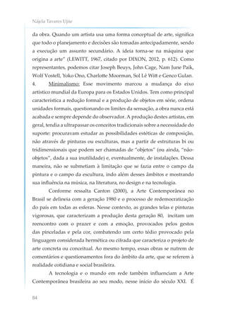 Nájela Tavares Ujiie
84
da obra. Quando um artista usa uma forma conceptual de arte, significa
que todo o planejamento e decisões são tomadas antecipadamente, sendo
a execução um assunto secundário. A ideia torna-se na máquina que
origina a arte” (LEWITT, 1967, citado por DIXON, 2012, p. 612). Como
representantes, podemos citar Joseph Beuys, John Cage, Nam June Paik,
Wolf Vostell, Yoko Ono, Charlotte Moorman, Sol Lê Witt e Genco Gulan.
4. Minimalismo: Esse movimento marcou a mudança do eixo
artístico mundial da Europa para os Estados Unidos. Tem como principal
característica a redução formal e a produção de objetos em série, ordena
unidades formais, questionando os limites da sensação, a obra nunca está
acabada e sempre depende do observador. A produção destes artistas, em
geral, tendia a ultrapassar os conceitos tradicionais sobre a necessidade do
suporte: procuravam estudar as possibilidades estéticas de composição,
não através de pinturas ou esculturas, mas a partir de estruturas bi ou
tridimensionais que podem ser chamadas de “objetos” (ou ainda, “não-
objetos”, dada a sua inutilidade) e, eventualmente, de instalações. Dessa
maneira, não se submetiam à limitação que se fazia entre o campo da
pintura e o campo da escultura, indo além desses âmbitos e mostrando
sua influência na música, na literatura, no design e na tecnologia.
Conforme ressalta Canton (2000), a Arte Contemporânea no
Brasil se delineia com a geração 1980 e o processo de redemocratização
do país em todas as esferas. Nesse contexto, as grandes telas e pinturas
vigorosas, que caracterizam a produção desta geração 80, incitam um
reencontro com o prazer e com a emoção, provocados pelos gestos
das pinceladas e pela cor, combatendo um certo tédio provocado pela
linguagem considerada hermética ou cifrada que caracteriza o projeto de
arte concreta ou conceitual. Ao mesmo tempo, essas obras se nutrem de
comentários e questionamentos fora do âmbito da arte, que se referem à
realidade cotidiana e social brasileira.
A tecnologia e o mundo em rede também influenciam a Arte
Contemporânea brasileira ao seu modo, nesse início do século XXI. É
 