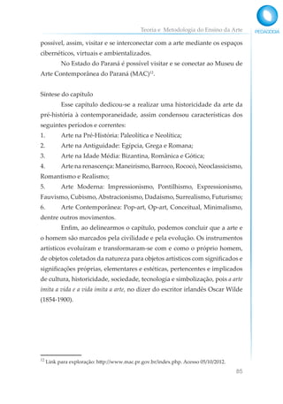 Teoria e Metodologia do Ensino da Arte
85
possível, assim, visitar e se interconectar com a arte mediante os espaços
cibernéticos, virtuais e ambientalizados.
No Estado do Paraná é possível visitar e se conectar ao Museu de
Arte Contemporânea do Paraná (MAC)12
.
Síntese do capítulo
Esse capítulo dedicou-se a realizar uma historicidade da arte da
pré-história à contemporaneidade, assim condensou características dos
seguintes períodos e correntes:
1. Arte na Pré-História: Paleolítica e Neolítica;
2. Arte na Antiguidade: Egípcia, Grega e Romana;
3. Arte na Idade Média: Bizantina, Românica e Gótica;
4. Arte na renascença: Maneirismo, Barroco, Rococó, Neoclassicismo,
Romantismo e Realismo;
5. Arte Moderna: Impressionismo, Pontilhismo, Expressionismo,
Fauvismo, Cubismo,Abstracionismo, Dadaísmo, Surrealismo, Futurismo;
6. Arte Contemporânea: Pop-art, Op-art, Conceitual, Minimalismo,
dentre outros movimentos.
Enfim, ao delinearmos o capítulo, podemos concluir que a arte e
o homem são marcados pela civilidade e pela evolução. Os instrumentos
artísticos evoluíram e transformaram-se com e como o próprio homem,
de objetos coletados da natureza para objetos artísticos com significados e
significações próprias, elementares e estéticas, pertencentes e implicados
de cultura, historicidade, sociedade, tecnologia e simbolização, pois a arte
imita a vida e a vida imita a arte, no dizer do escritor irlandês Oscar Wilde
(1854-1900).
12
Link para exploração: http://www.mac.pr.gov.br/index.php. Acesso 05/10/2012.
 