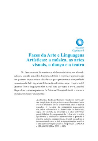 No decurso deste livro estamos alinhavando ideias, encadeando
debates, tecendo conceitos, buscando definir e responder questões que
nos parecem importantes e elucidativas para pontuarmos a importância
do ensino da Arte. Algumas delas serão retomadas aqui: O que é arte?
Quantas faces e linguagens têm a arte? Para que serve a arte na escola?
O que deve ensinar o professor de Artes na Educação Infantil e nos anos
iniciais do Ensino Fundamental?
A arte existe desde que homens e mulheres expressam
seu imaginário. A arte pertence ao ser humano, é uma
de suas maneiras de se desenvolver, criar e recriar
mundos. O exercício da imaginação proporciona
um olhar diferenciado e distanciado da realidade,
capaz de vasculhá-la, investigá-la e criar diferentes
possibilidades de compreendê-la. [...] A arte propicia
igualmente o exercício da sensibilidade. A pintura, a
música, a dança, a representação teatral, a escultura e
tantas outras formas artísticas aguçam nossos sentidos
e provocam sensações diversas nas pessoas. (VIANNA
e STRAZZACAPPA, 2009, p. 117).
Faces da Arte e Linguagens
Artísticas: a música, as artes
visuais, a dança e o teatro
Capítulo 4
 