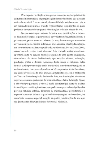 Nájela Tavares Ujiie
88
Pelo exposto na citação acima, ponderamos que a arte é patrimônio
cultural da humanidade, linguagem significante do homem, que é sujeito
racional e sensível. E, ao ser dotado de sensibilidade, este homem a coloca
em perspectiva no mundo, criando representações significantes, as quais
podemos compreender enquanto ramificações artísticas e faces da arte.
No que convergem as faces da arte e suas ramificações artísticas,
os documentos legais, as proposituras e propostas curriculares nacionais e
paranaenses, percucientes ao universo da arte, demarcam que seu ensino
deve contemplar: a música, a dança, as artes visuais e o teatro. Entretanto,
um levantamento realizado e publicado pelo Instituto Arte na Escola (2008),
acerca dos referenciais curriculares em Arte em todo território nacional,
apontam ainda no cenário mineiro o ensino de uma quinta linguagem,
denominada de Artes Audiovisuais, que envolve cinema, animação,
produção gráfica e demais elementos desta ordem e natureza. Pelas
leituras e pelo percurso que temos trilhado até o momento interligado ao
ensino da Arte, ora como educadora social em projetos socioeducativos,
ora como professora de anos iniciais, generalista; ora como professora
de Teoria e Metodologia do Ensino da Arte, em instituições de ensino
superior, ora como professora de hora- atividade, Arte e Educação Física;
e ora como pesquisadora e curiosa, posso ponderar que a arte ou as artes
temmúltiplasramificaçõesefaces,quepodemserapreciadasesignificadas
por sua natureza estática, dinâmica ou multifacetada. Considerando o
exposto, buscamos ordenar o quadro síntese que segue, muito embora, na
sequência, daremos especial atenção às quatro ramificações da arte que
são priorizadas nas publicações e referências nacionais.
 