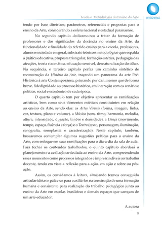 Teoria e Metodologia do Ensino da Arte
9
tendo por base diretrizes, parâmetros, referenciais e propostas para o
ensino da Arte, considerando a esfera nacional e estadual paranaense.
No segundo capítulo dedicamo-nos a tratar da formação de
professores e dos significados da docência no ensino da Arte, da
funcionalidade e finalidade do referido ensino para a escola, professores,
alunosesociedadeemgeral,substratoteóricoemetodológicoquerespalda
a prática educativa, proposta triangular, formação estética, pedagogia das
afecções, teoria rizomática, educação sensível, desnaturalização do olhar.
Na sequência, o terceiro capítulo perfaz um caminho sintético de
reconstrução da História da Arte, traçando um panorama da arte Pré-
Histórica à arte Contemporânea, primando por dar, mesmo que de forma
breve, fidedignidade ao processo histórico, em interação com os cenários:
político, social e econômico de cada época.
O quarto capítulo tem por objetivo apresentar as ramificações
artísticas, bem como seus elementos estéticos constituintes em relação
ao ensino da Arte, sendo elas: as Artes Visuais (forma, imagem, linha,
cor, textura, plano e volume), a Música (som, ritmo, harmonia, melodia,
altura, intensidade, duração, timbre e densidade), a Dança (movimento,
tempo, espaço, fluência e força) e o Teatro (texto, personagem, iluminação,
cenografia, sonoplastia e caracterização). Neste capítulo, também,
buscaremos contemplar algumas sugestões práticas para o ensino da
Arte, com enfoque em suas ramificações para o dia-a-dia da sala de aula.
Para fechar os conteúdos trabalhados, o quinto capítulo abordará o
planejamento e a avaliação articulada ao ensino da Arte, compreendendo
esses momentos como processos integrados e imprescindíveis ao trabalho
docente, tendo em vista a reflexão para a ação, em ação e sobre ou pós-
ação.
Assim, os convidamos à leitura, almejando termos conseguido
articular ideias e palavras para auxiliá-los na construção de uma formação
humana e consistente para realização do trabalho pedagógico junto ao
ensino da Arte em escolas brasileiras e demais espaços que careçam de
um arte-educador.
A autora
 