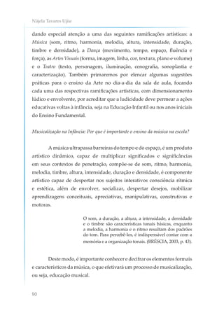 Nájela Tavares Ujiie
90
dando especial atenção a uma das seguintes ramificações artísticas: a
Música (som, ritmo, harmonia, melodia, altura, intensidade, duração,
timbre e densidade), a Dança (movimento, tempo, espaço, fluência e
força), as Artes Visuais (forma, imagem, linha, cor, textura, plano e volume)
e o Teatro (texto, personagem, iluminação, cenografia, sonoplastia e
caracterização). Também primaremos por elencar algumas sugestões
práticas para o ensino da Arte no dia-a-dia da sala de aula, focando
cada uma das respectivas ramificações artísticas, com dimensionamento
lúdico e envolvente, por acreditar que a ludicidade deve permear a ações
educativas voltas à infância, seja na Educação Infantil ou nos anos iniciais
do Ensino Fundamental.
Musicalização na Infância: Por que é importante o ensino da música na escola?
A música ultrapassa barreiras do tempo e do espaço, é um produto
artístico dinâmico, capaz de multiplicar significados e significâncias
em seus contextos de penetração, compõe-se de som, ritmo, harmonia,
melodia, timbre, altura, intensidade, duração e densidade, é componente
artístico capaz de despertar nos sujeitos interativos consciência rítmica
e estética, além de envolver, socializar, despertar desejos, mobilizar
aprendizagens conceituais, apreciativas, manipulativas, construtivas e
motoras.
O som, a duração, a altura, a intensidade, a densidade
e o timbre são características tonais básicas, enquanto
a melodia, a harmonia e o ritmo resultam dos padrões
do tom. Para percebê-los, é indispensável contar com a
memória e a organização tonais. (BRÉSCIA, 2003, p. 43).
Deste modo, é importante conhecer e decifrar os elementos formais
e característicos da música, o que efetivará um processo de musicalização,
ou seja, educação musical.
 