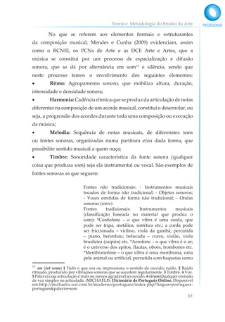 Teoria e Metodologia do Ensino da Arte
91
No que se referem aos elementos formais e estruturantes
da composição musical, Mendes e Cunha (2009) evidenciam, assim
como o RCNEI, os PCNs de Arte e as DCE Arte e Artes, que a
música se constitui por um processo de espacialização e difusão
sonora, que se dá por alternância em som13
e silêncio, sendo que
neste processo temos o envolvimento dos seguintes elementos:
• Ritmo: Agrupamento sonoro, que mobiliza altura, duração,
intensidade e densidade sonora;
• Harmonia:Cadênciarítmicaqueseproduzdaarticulaçãodenotas
diferentes na composição de um acorde musical, constitui o desenrolar, ou
seja, a progressão dos acordes durante toda uma composição ou execução
da música;
• Melodia: Sequência de notas musicais, de diferenstes sons
ou fontes sonoras, organizadas numa partitura e/ou dada forma, que
possibilite sentido musical a quem ouça;
• Timbre: Sonoridade característica da fonte sonora (qualquer
coisa que produza som) seja ela instrumental ou vocal. São exemplos de
fontes sonoras as que seguem:
Fontes não tradicionais: - Instrumentos musicais
tocados de forma não tradicional; - Objetos sonoros;
- Vozes emitidas de forma não tradicional; - Ondas
sonoras (wave).
Fontes tradicionais: Instrumentos musicais
(classificação baseada no material que produz o
som): *Cordofone – o que vibra é uma corda, que
pode ser tripa, metálica, sintética etc.; a corda pode
ser friccionada – violino, viola da gambá; percutida
– piano, berimbau; beliscada – cravo, violão, viola
brasileira (caipira) etc. *Aerofone – o que vibra é o ar;
é o universo dos apitos, flautas, oboés, trombones etc.
*Membranofone – o que vibra é uma membrana, uma
pele animal ou artificial, percutida com baquetas como
13
sm (lat sonu) 1 Tudo o que soa ou impressiona o sentido do ouvido; ruído. 2 Ruído
ritmado, produzido por vibrações sonoras que se sucedem regularmente. 3 Timbre. 4 Voz.
5 Palavra cuja articulação é mais ou menos agradável ao ouvido. 6 Gram Qualquer emissão
de voz simples ou articulada. (MICHAELIS. Dicionário de Português Online. Disponível
em:http://michaelis.uol.com.br/moderno/portugues/index.php?lingua=portugues-
portugues&palavra=som
 