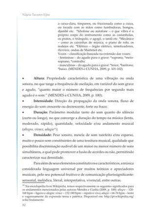Nájela Tavares Ujiie
92
a caixa-clara, tímpanos, ou friccionada como a cuíca,
ou tocada com as mãos como tumbadoras, bongos,
djambê etc. *Idiofone ou autofone – o que vibra é o
próprio corpo do instrumento como as castanholas,
os pratos, o triângulo, o agogô, o tantã etc. *Mecânico
– como as caixinhas de música, o piano de rolo, os
realejos etc. *Elétrico – órgão elétrico, sintetizadores,
theremin, ondas de Martenot etc.
Vozes – classificação baseada na extensão das vozes:
- femininas – do agudo para o grave: *soprano, *meio-
soprano, *contralto;
- masculinas – do agudo para o grave: *tenor, *barítono,
*baixo. (MENDES e CUNHA, 2009, p. 101-102)
• Altura: Propriedade característica de uma vibração ou onda
sonora, no que tange a frequência de oscilação, em variável do som grave
e agudo, “quanto maior o número de frequências por segundo mais
agudo é o som.” (MENDES e CUNHA, 2009, p. 100);
• Intensidade: Direção da propagação da onda sonora, fluxo de
energia do som crescente ou decrescente, forte ou fraco;
• Duração: Parâmetro modular tanto do som quanto do silêncio
(curto ou longo), no que converge a duração do tempo na música (lento,
moderado, rápido), quantidade, velocidade e/ou andamento musical
(allegro, vivace, adagio14
);
• Densidade: Peso sonoro, mescla de som rarefeito e/ou esparso,
muito e pouco som constituintes de uma tessitura musical, qualidade que
possibilita discriminação audível de um maior ou menor número de sons
simultâneos, a qual pode promover a fusão de acordes ou não, permitindo
caracterizar sua densidade.
Paraalémdeseuselementosconstitutivosecaracterísticos,amúsica
considerada linguagem universal por muitos teóricos e apreciadores
musicais, pelo seu potencial fruitivo e de comunicação plurissignificante:
sensorial, melódica, literal, interpretativa, vivencial, entre outras.
14
Na enciclopédia livre Wikipédia, temos respectivamente os seguintes significados para
os andamentos mencionados pelas autoras Mendes e Cunha (2009, p. 100): allegro – 120-
168 bpm – ligeiro e alegre; vivace – 152-180 bpm – rápido e vivo; adagio – 66-76 bpm – lento
e vagarosamente da expressão terna e patética. Disponível em: http://pt.wikipedia.org/
wiki/Andamento.
 