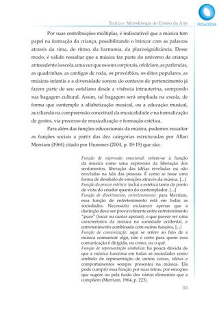 Teoria e Metodologia do Ensino da Arte
93
Por suas contribuições múltiplas, é indiscutível que a música tem
papel na formação da criança, possibilitando o brincar com as palavras
através da rima, do ritmo, da harmonia, da plurissignificância. Desse
modo, é válido ressaltar que a música faz parte do universo da criança
antecedenteàescola,umavezqueossonscorporais,ofolclore,asparlendas,
as quadrinhas, as cantigas de roda, os provérbios, os ditos populares, as
músicas infantis e a diversidade sonora do contexto de pertencimento já
fazem parte de seu cotidiano desde a vivência intrauterina, compondo
sua bagagem cultural. Assim, tal bagagem será ampliada na escola, de
forma que contemple a alfabetização musical, ou a educação musical,
auxiliando na compreensão conceitual da musicalidade e na formalização
de gostos, via processo de musicalização e formação estética.
Para além das funções educacionais da música, podemos ressaltar
as funções sociais a partir das dez categorias estruturadas por Allan
Merriam (1964) citado por Hummes (2004, p. 18-19) que são:
Função de expressão emocional: refere-se à função
da música como uma expressão da liberação dos
sentimentos, liberação das idéias reveladas ou não
reveladas na fala das pessoas. É como se fosse uma
forma de desabafo de emoções através da música. [...]
Função do prazer estético: inclui a estética tanto do ponto
de vista do criador quanto do contemplador. [...]
Função de divertimento, entretenimento: para Merriam,
essa função de entretenimento está em todas as
sociedades. Necessário esclarecer apenas que a
distinção deve ser provavelmente entre entretenimento
“puro” (tocar ou cantar apenas), o que parece ser uma
característica da música na sociedade ocidental, e
entretenimento combinado com outras funções, [...]
Função de comunicação: aqui se refere ao fato de a
música comunicar algo, não é certo para quem essa
comunicação é dirigida, ou como, ou o quê.
Função de representação simbólica: há pouca dúvida de
que a música funciona em todas as sociedades como
símbolo de representação de outras coisas, idéias e
comportamentos sempre presentes na música. Ela
pode cumprir essa função por suas letras, por emoções
que sugere ou pela fusão dos vários elementos que a
compõem (Merriam, 1964, p. 223).
 