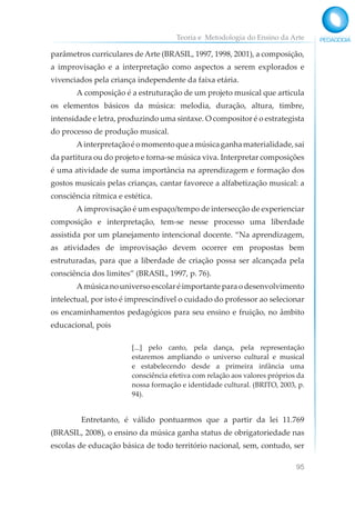 Teoria e Metodologia do Ensino da Arte
95
parâmetros curriculares de Arte (BRASIL, 1997, 1998, 2001), a composição,
a improvisação e a interpretação como aspectos a serem explorados e
vivenciados pela criança independente da faixa etária.
A composição é a estruturação de um projeto musical que articula
os elementos básicos da música: melodia, duração, altura, timbre,
intensidade e letra, produzindo uma sintaxe. O compositor é o estrategista
do processo de produção musical.
Ainterpretaçãoéomomentoqueamúsicaganhamaterialidade,sai
da partitura ou do projeto e torna-se música viva. Interpretar composições
é uma atividade de suma importância na aprendizagem e formação dos
gostos musicais pelas crianças, cantar favorece a alfabetização musical: a
consciência rítmica e estética.
A improvisação é um espaço/tempo de intersecção de experienciar
composição e interpretação, tem-se nesse processo uma liberdade
assistida por um planejamento intencional docente. “Na aprendizagem,
as atividades de improvisação devem ocorrer em propostas bem
estruturadas, para que a liberdade de criação possa ser alcançada pela
consciência dos limites” (BRASIL, 1997, p. 76).
Amúsicanouniversoescolaréimportanteparaodesenvolvimento
intelectual, por isto é imprescindível o cuidado do professor ao selecionar
os encaminhamentos pedagógicos para seu ensino e fruição, no âmbito
educacional, pois
[...] pelo canto, pela dança, pela representação
estaremos ampliando o universo cultural e musical
e estabelecendo desde a primeira infância uma
consciência efetiva com relação aos valores próprios da
nossa formação e identidade cultural. (BRITO, 2003, p.
94).
Entretanto, é válido pontuarmos que a partir da lei 11.769
(BRASIL, 2008), o ensino da música ganha status de obrigatoriedade nas
escolas de educação básica de todo território nacional, sem, contudo, ser
 