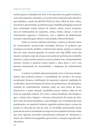 Nájela Tavares Ujiie
96
restrita apenas à disciplina de Arte. A lei representa um ganho cultural e,
como não especifica conteúdos, as escolas terão autonomia para decidir o
que trabalhar, a partir dos RCNEI, PCNs de Arte e DCE de Arte e Artes.
Nos termos apresentados, acreditamos que o trabalho pedagógico musical
deve contemplar noções básicas de música, cantos cívicos nacionais,
sons de instrumentos de orquestra, cantos, ritmos, danças e sons de
instrumentos regionais e folclóricos, com o objetivo de alfabetização
musical e aprendizagem relativa à diversidade cultural do Brasil.
Então, na escola, podemos relacionar a música às diversas áreas
do conhecimento, promovendo atividades diversas. O professor que
consegue essa faceta, mobiliza o interesse dos alunos, porque as crianças
têm um corpo musical aguçado, de acordo com Yogi (2003), autor que
ressalta o próprio corpo da criança como ponto de partida para o trabalho
musical, o corpo é pauta sonora e se move, produz som, comportamentos
sonoros, motores e gestuais, forma ritmos e, além disso, a voz é um
precioso instrumento de musicalidade e ampliação do conhecimento
musical.
A música no âmbito educacional pode servir a diversas funções,
dentre estas podemos elencar a sensibilidade do ouvido e da escuta,
socialização humana, mobilização da expressão corporal, ampliação do
vocabulário, desenvolvimento do ritmo e da performance, autodisciplina,
retenção de conhecimentos variados, pode ser uma forma de lazer,
desenvolver o gosto musical, possibilitar prazer estético, além de ser
fonte de aquisição cultural. Por esses e outros benefícios não listados é
que a música deve integrar o universo educacional do ensino da Arte,
bem como de outras disciplinas, como deflagra a lei. Considerando essas
ponderações, na sequência listamos sugestões práticas para o ensino da
música no dia-a-dia de sala de aula, as atividades apresentadas fazem
parte de um acervo constituído ao longo de nossa trajetória docente, sendo
que para algumas atividades apresentamos indicação de referencias e
outras nos valemos da pragmática que envolve a atuação enquanto arte-
educadora.
 