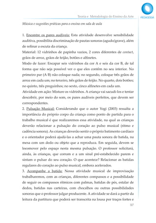 Teoria e Metodologia do Ensino da Arte
97
Música e sugestões práticas para o ensino em sala de aula
1. Encontre os pares audíveis: Esta atividade desenvolve sensibilidade
auditiva, possibilita discriminação de pautas sonoras (agudo/grave), além
de refinar a escuta da criança.
Material: 12 vidrinhos de papinha vazios, 2 cores diferentes de contact,
grãos de arroz, grãos de feijão, botões e alfinetes.
Modo de fazer: Encapar seis vidrinhos da cor A e seis da cor B, de tal
forma que não seja possível ver o que eles contêm no seu interior. No
primeiro par (A B) não coloque nada; no segundo, coloque três grãos de
arroz em cada um; no terceiro, três grãos de feijão. No quarto, dois botões;
no quinto, três preguinhos; no sexto, cinco alfinetes em cada um.
Atividade em ação: Misture os vidrinhos. A criança vai sacudi-los e tentar
descobrir, por meio do som, os pares audíveis perfeitos, que devem ser
correspondentes.
2. Pulsação Musical: Considerando que o autor Yogi (2003) ressalta a
importância do próprio corpo da criança como ponto de partida para o
trabalho musical é que realizaremos essa atividade, na qual as crianças
deverão relacionar a pulsação do coração ao pulso musical (ritmo e
cadência sonora). As crianças deverão sentir o próprio batimento cardíaco
e o orientador poderá ajudá-las a achar uma pauta sonora de batida, na
mesa com um dedo ou objeto que a reproduza. Em seguida, devem se
locomover pelo espaço nesta mesma pulsação. O professor solicitará,
ainda, às crianças, que corram e a um sinal pré-estabelecido parem e
sintam o pulsar do seu coração. O que acontece? Relacionar as batidas
regulares do coração ao pulso musical, embora acelerados.
3. Acompanhe a batida: Nessa atividade musical de improvisação
trabalharemos, com as crianças, diferentes compassos e a possibilidade
de seguir os compassos rítmicos com palmas, batidas de pés, estalar de
dedos, batidas nas carteiras, com chocalhos ou outras possibilidades
sonoras que o professor julgar producente. A atividade se dará a partir da
leitura da partitura que poderá ser transcrita na lousa por traços fortes e
 