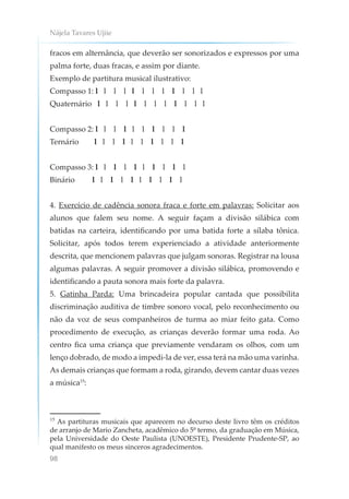 Nájela Tavares Ujiie
98
fracos em alternância, que deverão ser sonorizados e expressos por uma
palma forte, duas fracas, e assim por diante.
Exemplo de partitura musical ilustrativo:
Compasso 1: l l l l l l l l l l l l
Quaternário l l l l l l l l l l l l
Compasso 2: l l l l l l l l l l
Ternário l l l l l l l l l l
Compasso 3: l l l l l l l l l l
Binário l l l l l l l l l l
4. Exercício de cadência sonora fraca e forte em palavras: Solicitar aos
alunos que falem seu nome. A seguir façam a divisão silábica com
batidas na carteira, identificando por uma batida forte a sílaba tônica.
Solicitar, após todos terem experienciado a atividade anteriormente
descrita, que mencionem palavras que julgam sonoras. Registrar na lousa
algumas palavras. A seguir promover a divisão silábica, promovendo e
identificando a pauta sonora mais forte da palavra.
5. Gatinha Parda: Uma brincadeira popular cantada que possibilita
discriminação auditiva de timbre sonoro vocal, pelo reconhecimento ou
não da voz de seus companheiros de turma ao miar feito gata. Como
procedimento de execução, as crianças deverão formar uma roda. Ao
centro fica uma criança que previamente vendaram os olhos, com um
lenço dobrado, de modo a impedi-la de ver, essa terá na mão uma varinha.
As demais crianças que formam a roda, girando, devem cantar duas vezes
a música15
:
15
As partituras musicais que aparecem no decurso deste livro têm os créditos
de arranjo de Mario Zancheta, acadêmico do 5º termo, da graduação em Música,
pela Universidade do Oeste Paulista (UNOESTE), Presidente Prudente-SP, ao
qual manifesto os meus sinceros agradecimentos.
 
