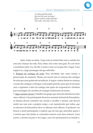 Teoria e Metodologia do Ensino da Arte
99
A minha gatinha parda
Que há três anos me fugiu!
Quem roubou minha gatinha?
Você sabe, você sabe, você viu.
Após, todas se calam. A que está ao centro bate com a varinha em
uma das crianças da roda. Esta, então, mia como uma gata. Se a do meio
a reconhecer pela voz, diz-lhe o nome e essa vai ocupar-lhe o lugar. Caso
engana-se, o jogo prossegue até que adivinhe.
6. Resgate de cantigas de roda: Essa atividade tem como intuito a
preservação da memória. Monte um mural com as crianças das cantigas
de roda que mais gostavam na infância.A seguir, sorteie dentre as crianças
o nome das cantigas e entregue a elas papel prancha, para que levem para
casa e registrem a letra da cantiga com apoio do responsável e ilustrem
para montagem da caixinha de cantigas tradicionais da turma.
7. Siga o mestre sonoro: Trabalho em grupo que marcará alternância entre
som e silêncio. Um participante deverá se ausentar do local da brincadeira,
os demais devem constituir um círculo e escolher o mestre, este deverá
emitir um som com o próprio corpo, a ser reproduzido por todos, que
no decorrer da brincadeira deve se alternar com silêncio. O professor vai
buscar o outro participante e explicar que ele tem que adivinhar quem é
o mestre que está dando os comandos sonoros com duas chances. Caso
acerte, o mestre irá para o seu lugar, caso erre permanecerá na função e,
 