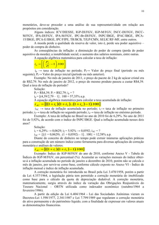 10




monetários, deve-se proceder a uma análise de sua representatividade em relação aos
propósitos em consideração.
         Alguns índices: ICV/DIESSE, IGP-DI/FGV, IGP-M/FGV, INCC-DI/FGV, INCC-
M/FGV, IPA-DI/FGV, IPA-M/FGV, IPC-Br-DI/FGV, INPC/IBGE, IPAC/IBGE, IPCA-
15/IBGE, IPCA-E/IBGE, IPC/FIPE, TR/BCB, TJLP/CMN, SELIC/RF-MF, entre outros.
         A moeda perde a qualidade da reserva de valor, isto é, perde seu poder aquisitivo –
poder de compra do dinheiro.
         As conseqüências da inflação: a diminuição do poder de compra (perda do poder
aquisitivo da moeda); a instabilidade social; o aumento dos salários nominais, entre outras.
         A equação algébrica matemática para calcular a taxa de inflação:
                P        
         i p   f  1.100
                 P    
                i
                          
                            
          ip → taxa de inflação no período; Pf→ Valor do preço final (período ou mês
seguinte); Pi→ Valor do preço inicial (período ou mês anterior).
         Exemplo: No mês de janeiro de 2011, o preço do pacote de 2 kg de açúcar cristal era
de R$2,79. No mês de janeiro de 2012, o preço do mesmo produto passou a custar R$4,39.
Qual a taxa de inflação do período?
         Solução:
         Pf = R$4,39; Pi = R$2,79; ip = ?
         ip = [(4,39/2,79 – 1] . 100 = 57,35% a.p.
         A equação algébrica matemática para calcular a taxa acumulada de inflação:
          i AC  1  i1 1  i2 ...1  in   1.100
                             .
          iAC → taxa de inflação acumulada no período; i1→ taxa de inflação no primeiro
período; i2→ taxa de inflação no segundo período; in→ taxa de inflação no enésimo período.
         Exemplo: A taxa de inflação no Brasil no ano de 2010 foi de 6,29%. No ano de 2011
foi de 5,92%, de acordo com o índice do INPC/IBGE. Qual a inflação acumulada nesses dois
anos?
         Solução:
         i1 = 6,29% → 0,0629; i2 = 5,92% → 0,0592; iAC = ?
         iAC = {[(1 + 0,0629) . (1 + 0,0592) – 1] . 100} = 12,58% a.p.
         Diante do conceito de dinheiro no tempo pode extrair inúmeras aplicações práticas
para a construção de um número índice como ferramenta para diversas aplicações de correção
monetária e análises de valores.
         i AC    i1   i2   1.100
                   1      .1
         Exemplo: Índice do IGP-M/FGV do ano de 2010, conforme Anexo V - Tabela de
Índices do IGP-M/FGV, em percentual (%). Acumular as variações mensais do índice obter-
se-á a inflação acumulada no período de janeiro a dezembro de 2010, porém não se calcula o
mês de janeiro, por servir-se como base, conforme cálculo exposto no Anexo VI - Índice de
inflação mensal e índice de inflação acumulada.
         A correção monetária foi introduzida no Brasil pela Lei 3.470/1958, porém a partir
da Lei 4.357/1964, a legislação pátria tem permitido a correção monetária do imobilizado
como base para o cálculo da quota de depreciação dedutível. A correção monetária,
matematicamente, surgiu através do índice da variação das Obrigações Reajustáveis do
Tesouro Nacional – ORTN utilizada como indexador econômico (outubro/1964 a
fevereiro/1986).
         A partir da edição da Lei 6.404/1964 - Lei das Sociedades Anônimas vieram os
Decretos-Lei 1.598/1977, 2.341/1987 e Lei 7.799/1989 que regularam a correção monetária
do ativo permanente e do patrimônio líquido, com a finalidade de expressar em valores atuais
as demonstrações financeiras.
 