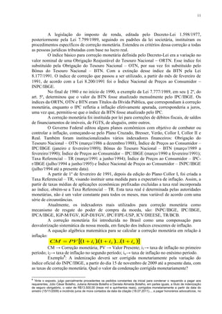 11




          A legislação do imposto de renda, editada pelo Decreto-Lei 1.598/1977,
posteriormente pela Lei 7.799/1989, seguindo os padrões da lei societária, instituíram os
procedimentos específicos de correção monetária. Estendeu os critérios dessa correção a todas
as pessoas jurídicas tributadas com base no lucro real.
          O índice básico para correção monetária definida pelo Decreto-Lei era a variação no
valor nominal de uma Obrigação Reajustável do Tesouro Nacional  ORTN. Esse índice foi
substituído pela Obrigação do Tesouro Nacional – OTN, por sua vez foi substituído pelo
Bônus do Tesouro Nacional – BTN. Com a extinção desse índice da BTN pela Lei
8.177/1991. O índice de correção que passou a ser utilizado, a partir do mês de fevereiro de
1991, de acordo com a Lei 8.200/1991 foi o Índice Nacional de Preços ao Consumidor 
INPC/IBGE.
          No final de 1980 e no início de 1990, a exemplo da Lei 7.777/1989, em seu § 2º, do
art. 5º, determinou que o valor da BTN fosse atualizado mensalmente pelo IPC/IBGE. Os
índices da ORTN, OTN e BTN eram Títulos da Dívida Pública, que correspondiam à correção
monetária, enquanto o IPC refletia a inflação efetivamente apurada, corresponderia a juros,
uma vez que, permitiu-se que o índice da BTN fosse atualizado pelo IPC.
          A correção monetária foi instituída por lei para correções de débitos fiscais, de saldos
de financiamentos de imóveis, de FGTS, de aluguéis, entre outros.
          O Governo Federal editou alguns planos econômicos com objetivo de combater ou
controlar a inflação, começando-se pelo Plano Cruzado, Bresser, Verão, Collor I, Collor II e
Real. Também foram institucionalizados vários indexadores financeiros: Obrigação do
Tesouro Nacional – OTN (março/1986 a dezembro/1988), Índice de Preços ao Consumidor –
IPC/IBGE (janeiro e fevereiro/1989); Bônus do Tesouro Nacional – BTN (março/1989 a
fevereiro/1990); Índice de Preços ao Consumidor – IPC/IBGE (março/1990 a fevereiro/1991);
Taxa Referencial – TR (março/1991 a junho/1994); Índice de Preços ao Consumidor – IPC-
r/IBGE (julho/1994 a junho/1995) e Índice Nacional de Preços ao Consumidor – INPC/IBGE
(julho/1994 até a presente data).
          A partir de 1º de fevereiro de 1991, depois da edição do Plano Collor I, foi criada a
Taxa Referencial – TR, visando instituir uma medida para a expectativa de inflação. Assim, a
partir de taxas médias de aplicações econômicas prefixadas excluídas a taxa real incorporada
ao índice, obtém-se a Taxa Referencial – TR. Esta taxa real é determinada pelas autoridades
monetárias, não é um valor constante para todos os meses, mas variável de acordo com uma
série de circunstâncias.
          Atualmente, os indexadores mais utilizados para correção monetária como
mecanismo de resgate do poder de compra da moeda, são: INPC/IBGE, IPC/IBGE,
IPCA/IBGE, IGP-M/FGV, IGP-DI/FGV, IPC/FIPE-USP, ICV/DIEESE, TR/BCB.
          A correção monetária foi introduzida no Brasil como uma compensação para
desvalorização sistemática da nossa moeda, em função dos índices crescentes de inflação.
          A equação algébrica matemática para se calcular a correção monetária em relação à
inflação:
           CM  PV   i1   i2    in 
                             1        .1        ... 1
          CM → Correção monetária; PV → Valor Presente; i1→ taxa de inflação no primeiro
período; i2→ taxa de inflação no segundo período; in→ taxa de inflação no enésimo período.
          Exemplo5: A indenização deverá ser corrigida monetariamente pela variação do
índice oficial do INPC/IBGE, a partir do dia 15 de novembro de 2009 até a presente data, com
as taxas de correção monetária. Qual o valor da condenação corrigida monetariamente?

5
  “Ante o exposto, julgo parcialmente procedentes os pedidos constantes da inicial para condenar o requerido a pagar aos
requerentes, Júlio César Botelho, Juliana Almeida Botelho e Daniela Almeida Botelho, em partes iguais, a título de indenização
de seguro obrigatório, o valor de R$13.500,00 (treze mil e quinhentos reais), corrigidos monetariamente a partir da data do
sinistro (15/11/2009) e incidindo juros de mora contados da data da citação (18.07.2011)..., a pagar honorários advocatícios, no
 