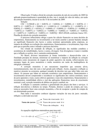 12




         Observação: O índice oficial de correção monetária do mês de novembro de 2009 foi
aplicado proporcionalmente à quantidade de dias, isto é, metade do valor do índice, em razão
da correção monetária, iniciar-se no dia 15 de novembro de 2009.
         Solução:
         CM = 13.500,00 x [(1 + 0,0019). (1 + 0,0024). (1 + 0,0088). (1 + 0,0070). (1 +
0,0071). (1 + 0,0073). (1 + 0,0043). (1 + (-0,0011)). (1 + (-0,0007)). (1 + (-0,0007)). (1 +
0,0054). (1 + 0,0092). (1 + 0,0103). (1 + 0,0060). (1 + 0,0094). (1 + 0,0054). (1 + 0,0066). (1
+ 0,0072). (1 + 0,0057). (1 + 0,0022). (1 + 0,0000). (1 + 0,0042). (1 + 0,0045). (1 + 0,0032).
(1 + 0,0057). (1 + 0,0051). (1 + 0,0051). (1 + 0,0039)] = R$15.450,40, conforme Anexo VII -
Planilha de cálculo de correção monetária.
         O processo inflacionário obriga a quem faz cálculo financeiro ou toma decisões de
empréstimos, financiamento ou investimentos a ter muita cautelar e prestar bastante atenção
ao significado financeiro dos lucros e contas nominais apresentadas pelas empresas, ao
impacto da inflação na avaliação dos empréstimos, financiamentos e investimentos, haja vista
para que se perceba como é afetado o processo decisório.
         Em virtude do resultado da inflação, os significados das medidas contábeis e
econômicas de rentabilidades, lucros e custos, divergem. Esta divergência é maior à medida
que a inflação se acelera, isto é, aumenta continuamente.
         No Brasil, diversos mecanismos já foram instituídos e desenvolvidos com a
finalidade precípua de atenuar, minimizar ou neutralizar o impacto da inflação na correção
monetária como mecanismo de resgate do poder aquisitivo da moeda, reflexivamente nos
encargos legais de juros moratórios e multa moratória em razão da inadimplência de
obrigação contratual.
         A correção monetária é um mecanismo imperfeito que somente alivia,
momentaneamente, mas não cura o mal gerado pela inflação. Assim, enquanto a inflação se
mantiver presente na economia, qualquer tomador de decisões tem que saber lidar com este
câncer. As pessoas que lidam no mercado econômico com empréstimos, financiamentos e
investimentos devem compreender e reconhecer os significados dos valores nominais; taxas
de juros aparentes e reais; custos efetivos aparentes e reais dos empréstimos, financiamentos e
investimentos; rentabilidade efetiva e real das aplicações financeiras; taxas de crescimento
nominal e real; correção monetária de débitos em geral e cambial; etc.
         A inflação é a aumento contínuo e generalizado dos preços dos bens e serviços. A
inflação desvaloriza o dinheiro no tempo. Portanto, diminui o poder de compra, por isso,
torna-se necessário fazer uma correção monetária, a fim de recuperar o poder de compra de
um determinado quantum.
         Para tanto é necessário conhecer algumas variações da taxa de juros: mercado,
inflação e a derivada taxa real:




          As equações algébricas matemáticas para taxa real:




valor de 10% do valor da condenação,...” (Processo nº 2011.0006.6656-0 – AÇÃO INDENIZATÓRIA DE DANO – SEGURO
OBRIGATÓRIO – COMARCA DE MIRANORTE – ESTADO DO TOCANTINS).
 
