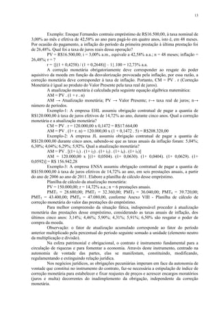 13




         Exemplo: Enoque Fernandes contraiu empréstimo de R$16.500,00, à taxa nominal de
3,00% ao mês e efetiva de 42,58% ao ano para pagá-lo em quatro anos, isto é, em 48 meses.
Por ocasião do pagamento, a inflação do período da primeira prestação à última prestação foi
de 26,48%. Qual foi a taxa de juros reais dessa operação?
         PV = R$16.500,00; i = 3,00% a.m., equivale a 42,58% a.a.; n = 48 meses; inflação =
26,48%; r = ?
         r = {[(1 + 0,4258) / (1 + 0,2648)] – 1}.100 = 12,73% a.a.
         A correção monetária obrigatoriamente deve corresponder ao resgate do poder
aquisitivo da moeda em função da desvalorização provocada pela inflação, por essa razão, a
correção monetária deve corresponder à taxa de inflação. Portanto, CM = PV . r (Correção
Monetária é igual ao produto do Valor Presente pela taxa real de juros).
         A atualização monetária é calculada pela seguinte equação algébrica matemática:
         AM = PV . (1 + r . n)
         AM → Atualização monetária; PV → Valor Presente; r→ taxa real de juros; n→
número de períodos.
         Exemplo-1: A empresa EHL assumiu obrigação contratual de pagar a quantia de
R$120.000,00 à taxa de juros efetivos de 14,72% ao ano, durante cinco anos. Qual a correção
monetária e a atualização monetária?
         CM = PV . r = 120.000,00 x 0,1472 = R$17.664,00
         AM = PV . (1+ r. n) = 120.000,00 x (1 + 0,1472 . 5) = R$208.320,00
         Exemplo-2: A empresa JL assumiu obrigação contratual de pagar a quantia de
R$120.000,00 durante cinco anos, sabendo-se que as taxas anuais da inflação foram: 5,04%;
6,30%; 4,04%; 6,29%; 5,92%. Qual a atualização monetária?
         AM = PV . [(1+ i1) . (1+ i2) . (1+ i3) . (1+ i4) . (1+ i5)]
         AM = 120.000,00 x [(1+ 0,0504). (1+ 0,0630). (1+ 0,0404). (1+ 0,0629). (1+
0,0592)] = R$ 156.942,28
         Exemplo-3: A empresa ENSA assumiu obrigação contratual de pagar a quantia de
R$150.000,00 à taxa de juros efetivos de 14,72% ao ano, em seis prestações anuais, a partir
do ano de 2006 ao ano de 2011. Elabore a planilha de cálculo desse empréstimo.
         Planilha de cálculo da atualização monetária:
         PV = 150.000,00; r = 14,72% a.a.; n = 6 prestações anuais.
         PMT1 = 28.680,00; PMT2 = 32.360,00; PMT3 = 36.040,00; PMT4 = 39.720,00;
PMT5 = 43.400,00; PMT6 = 47.080,00, conforme Anexo VIII - Planilha de cálculo de
correção monetária do valor das prestações do empréstimo.
         Para melhor compreensão da situação fática, indispensável proceder à atualização
monetária das prestações desse empréstimo, considerando as taxas anuais de inflação, dos
últimos cinco anos: 3,14%; 4,46%; 5,90%; 4,31%; 5,91%; 6,50% são resgatar o poder de
compra da moeda.
         Observação: o fator de atualização acumulado corresponde ao fator do período
anterior multiplicado pela percentual do período seguinte somado a unidade (elemento neutro
da multiplicação e divisão).
         Na esfera patrimonial e obrigacional, o contrato é instrumento fundamental para a
circulação de riquezas e para fomentar a economia. Através deste instrumento, centrado na
autonomia de vontade das partes, elas se manifestam, constituindo, modificando,
regulamentando e extinguindo relação jurídica.
         Nos negócios jurídicos, as obrigações pecuniárias imperam em face da autonomia de
vontade que constitui no instrumento do contrato, faz-se necessária a estipulação de índice de
correção monetária para estabelecer e fixar reajustes de preços e acrescer encargos moratórios
(juros e multa) decorrentes do inadimplemento da obrigação, independente da correção
monetária.
 
