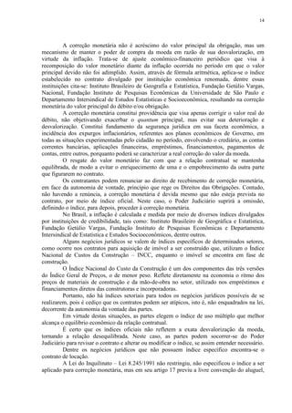 14




          A correção monetária não é acréscimo do valor principal da obrigação, mas um
mecanismo de manter o poder de compra da moeda em razão de sua desvalorização, em
virtude da inflação. Trata-se de ajuste econômico-financeiro periódico que visa à
recomposição do valor monetário diante da inflação ocorrida no período em que o valor
principal devido não foi adimplido. Assim, através de fórmula aritmética, aplica-se o índice
estabelecido no contrato divulgado por instituição econômica renomada, dentre essas
instituições cita-se: Instituto Brasileiro de Geografia e Estatística, Fundação Getúlio Vargas,
Nacional, Fundação Instituto de Pesquisas Econômicas da Universidade de São Paulo e
Departamento Intersindical de Estudos Estatísticas e Socioeconômica, resultando na correção
monetária do valor principal do débito e/ou obrigação.
          A correção monetária constitui providência que visa apenas corrigir o valor real do
débito, não objetivando exacerbar o quantum principal, mas evitar sua deterioração e
desvalorização. Constitui fundamento da segurança jurídica em sua faceta econômica, a
incidência dos expurgos inflacionários, referentes aos planos econômicos de Governo, em
todas as situações experimentadas pelo cidadão no período, envolvendo o crediário, as contas
correntes bancárias, aplicações financeiras, empréstimos, financiamentos, pagamentos de
contas, entre outros, porquanto poderá se caracterizar a real correção do valor da moeda.
          O resgate do valor monetário faz com que a relação contratual se mantenha
equilibrada, de modo a evitar o enriquecimento de uma e o empobrecimento da outra parte
que figurarem no contrato.
          Os contratantes podem renunciar ao direito de recebimento de correção monetária,
em face da autonomia de vontade, princípio que rege os Direitos das Obrigações. Contudo,
não havendo a renúncia, a correção monetária é devida mesmo que não esteja prevista no
contrato, por meio de índice oficial. Neste caso, o Poder Judiciário suprirá a omissão,
definindo o índice, para depois, proceder à correção monetária.
          No Brasil, a inflação é calculada e medida por meio de diversos índices divulgados
por instituições de credibilidade, tais como: Instituto Brasileiro de Geográfica e Estatística,
Fundação Getúlio Vargas, Fundação Instituto de Pesquisas Econômicas e Departamento
Intersindical de Estatística e Estudos Socioeconômicos, dentre outros.
          Alguns negócios jurídicos se valem de índices específicos de determinados setores,
como ocorre nos contratos para aquisição de imóvel a ser construído que, utilizam o Índice
Nacional de Custos da Construção – INCC, enquanto o imóvel se encontra em fase de
construção.
          O Índice Nacional do Custo da Construção é um dos componentes das três versões
do Índice Geral de Preços, o de menor peso. Reflete diretamente na economia o ritmo dos
preços de materiais de construção e da mão-de-obra no setor, utilizado nos empréstimos e
financiamentos diretos das construtoras e incorporadoras.
          Portanto, não há índices setoriais para todos os negócios jurídicos possíveis de se
realizarem, pois é cediço que os contratos podem ser atípicos, isto é, não enquadrados na lei,
decorrente da autonomia da vontade das partes.
          Em virtude destas situações, as partes elegem o índice de uso múltiplo que melhor
alcança o equilíbrio econômico da relação contratual.
          É certo que os índices oficiais não refletem a exata desvalorização da moeda,
tornando a relação desequilibrada. Neste caso, as partes podem socorrer-se do Poder
Judiciário para revisar o contrato e alterar ou modificar o índice, se assim entender necessário.
          Dentre os negócios jurídicos que não possuem índice específico encontra-se o
contrato de locação.
          A Lei do Inquilinato – Lei 8.245/1991 não restringiu, não especificou o índice a ser
aplicado para correção monetária, mas em seu artigo 17 previu a livre convenção do aluguel,
 