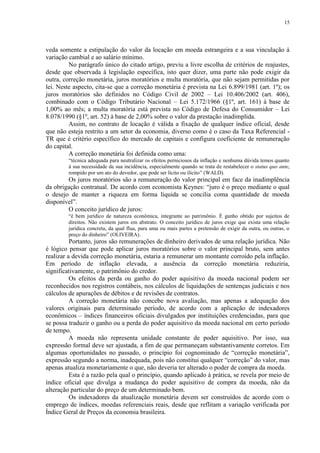 15




veda somente a estipulação do valor da locação em moeda estrangeira e a sua vinculação à
variação cambial e ao salário mínimo.
         No parágrafo único do citado artigo, previu a livre escolha de critérios de reajustes,
desde que observada à legislação específica, isto quer dizer, uma parte não pode exigir da
outra, correção monetária, juros moratórios e multa moratória, que não sejam permitidas por
lei. Neste aspecto, cita-se que a correção monetária é prevista na Lei 6.899/1981 (art. 1º); os
juros moratórios são definidos no Código Civil de 2002 – Lei 10.406/2002 (art. 406),
combinado com o Código Tributário Nacional – Lei 5.172/1966 (§1º, art. 161) à base de
1,00% ao mês; a multa moratória está prevista no Código de Defesa do Consumidor – Lei
8.078/1990 (§1º, art. 52) à base de 2,00% sobre o valor da prestação inadimplida.
         Assim, no contrato de locação é válida a fixação de qualquer índice oficial, desde
que não esteja restrito a um setor da economia, diverso como é o caso da Taxa Referencial -
TR que é critério específico do mercado de capitais e configura coeficiente de remuneração
do capital.
         A correção monetária foi definida como uma:
         “técnica adequada para neutralizar os efeitos perniciosos da inflação e nenhuma dúvida temos quanto
         à sua necessidade de sua incidência, especialmente quando se trata de restabelecer o status quo ante,
         rompido por um ato do devedor, que pode ser lícito ou ilícito” (WALD).
        Os juros moratórios são a remuneração do valor principal em face da inadimplência
da obrigação contratual. De acordo com economista Keynes: “juro é o preço mediante o qual
o desejo de manter a riqueza em forma líquida se concilia coma quantidade de moeda
disponível”.
        O conceito jurídico de juros:
         “é bem jurídico de natureza econômica, integrante ao patrimônio. É ganho obtido por sujeitos de
         direitos. Não existem juros em abstrato. O conceito jurídico de juros exige que exista uma relação
         jurídica concreta, da qual flua, para uma ou mais partes a pretensão de exigir da outra, ou outras, o
         preço do dinheiro” (OLIVEIRA).
          Portanto, juros são remunerações de dinheiro derivados de uma relação jurídica. Não
é lógico pensar que pode aplicar juros moratórios sobre o valor principal bruto, sem antes
realizar a devida correção monetária, estaria a remunerar um montante corroído pela inflação.
Em período de inflação elevada, a ausência da correção monetária reduziria,
significativamente, o patrimônio do credor.
          Os efeitos da perda ou ganho do poder aquisitivo da moeda nacional podem ser
reconhecidos nos registros contábeis, nos cálculos de liquidações de sentenças judiciais e nos
cálculos de apurações de débitos e de revisões de contratos.
          A correção monetária não concebe nova avaliação, mas apenas a adequação dos
valores originais para determinado período, de acordo com a aplicação de indexadores
econômicos – índices financeiros oficiais divulgados por instituições credenciadas, para que
se possa traduzir o ganho ou a perda do poder aquisitivo da moeda nacional em certo período
de tempo.
          A moeda não representa unidade constante de poder aquisitivo. Por isso, sua
expressão formal deve ser ajustada, a fim de que permaneçam substantivamente corretos. Em
algumas oportunidades no passado, o princípio foi cognominado de “correção monetária”,
expressão segundo a norma, inadequada, pois não constitui qualquer “correção” do valor, mas
apenas atualiza monetariamente o que, não deveria ter alterado o poder de compra da moeda.
          Esta é a razão pela qual o princípio, quando aplicado à prática, se revela por meio de
índice oficial que divulga a mudança do poder aquisitivo de compra da moeda, não da
alteração particular do preço de um determinado bem.
          Os indexadores da atualização monetária devem ser construídos de acordo com o
emprego de índices, moedas referenciais reais, desde que reflitam a variação verificada por
Índice Geral de Preços da economia brasileira.
 