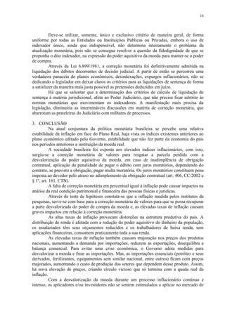 16




          Deve-se utilizar, somente, único e exclusivo critério de maneira geral, de forma
uniforme por todas as Entidades ou Instituições Públicas ou Privadas, embora o uso de
indexador único, ainda que indispensável, não determina inteiramente o problema da
atualização monetária, pois não se consegue resolver a questão da fidedignidade de que se
proponha o dito indexador, na expressão do poder aquisitivo da moeda para manter-se o poder
de compra.
          Através da Lei 6.899/1981, a correção monetária foi definitivamente admitida na
liquidação dos débitos decorrentes de decisão judicial. A partir de então se percorreu uma
verdadeira panacéia de planos econômicos, desindexações, expurgos inflacionários, não se
dedicando o legislador em deixar claros os critérios para as liquidações de sentença de forma
a satisfazer da maneira mais justa possível as pretensões deduzidas em juízo.
          Há que se salientar que a determinação dos critérios de cálculo de liquidação de
sentença é matéria jurisdicional, afeta ao Poder Judiciário, que não precisa ficar adstrito às
normas monetárias que movimentam os indexadores. A manifestação mais precisa da
legislação, diminuiria as intermináveis discussões em matéria de correção monetária, que
abarrotam as prateleiras do Judiciário com milhares de processos.

3. CONCLUSÃO
           Na atual conjuntura da política monetária brasileira se percebe uma relativa
estabilidade da inflação em face do Plano Real, haja vista os índices existentes anteriores ao
plano econômico editado pelo Governo, estabilidade que não fez parte da economia do país
nos períodos anteriores a instituição da moeda real.
           A sociedade brasileira foi exposta aos elevados índices inflacionários, com isso,
surgiu-se a correção monetária de valores para resgatar a parcela perdida com a
desvalorização do poder aquisitivo da moeda, em caso de inadimplência de obrigação
contratual, aplicação da penalidade de pagar o débito com juros moratórios, dependendo do
contrato, se previsto a obrigação, pagar multa moratória. Os juros moratórios constituem pena
imposta ao devedor pelo atraso no adimplemento da obrigação contratual (art. 406, CC/2002 e
§ 1º, art. 161, CTN).
           A falta de correção monetária em percentual igual à inflação pode causar impactos na
análise da real condição patrimonial e financeira das pessoas físicas e jurídicas.
           Através de teste de hipóteses constata-se que a inflação medida pelos institutos de
pesquisas, serve-se com base para a correção monetária de valores para que se possa recuperar
a parte desvalorizada do poder de compra da moeda e, as elevadas taxas de inflação causam
graves impactos em relação à correção monetária.
           As altas taxas de inflação provocam distorções na estrutura produtiva do país. A
distribuição de renda é afetada com a redução do poder aquisitivo do dinheiro da população,
os assalariados têm seus orçamentos reduzidos e os trabalhadores de baixa renda, sem
aplicações financeiras, consomem praticamente toda a sua renda.
           As elevadas taxas de inflação também causam majoração nos preços dos produtos
nacionais, aumentando a demanda por importações, reduzem as exportações, desequilibra a
balança comercial. Para evitar uma crise econômica, o Governo adota medidas para
desvalorizar a moeda e frear as importações. Mas, as importações essenciais (petróleo e seus
derivados, fertilizantes, equipamentos sem similar nacional, entre outros) ficam com preços
majorados, aumentando o custo de produção dos setores que dependem desse produto. Assim,
há nova elevação de preços, criando círculo vicioso que só termina com a queda real da
inflação.
           Com a desvalorização da moeda durante um processo inflacionário contínuo e
intenso, os aplicadores e/ou investidores não se sentem estimulados a aplicar no mercado de
 
