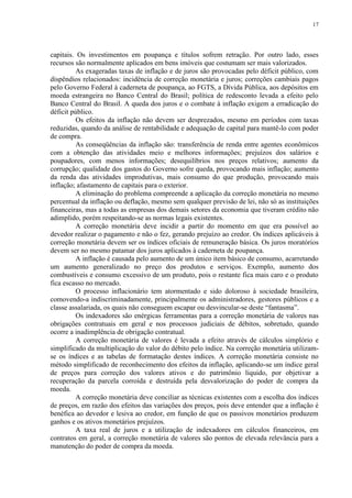 17




capitais. Os investimentos em poupança e títulos sofrem retração. Por outro lado, esses
recursos são normalmente aplicados em bens imóveis que costumam ser mais valorizados.
          As exageradas taxas de inflação e de juros são provocadas pelo déficit público, com
dispêndios relacionados: incidência de correção monetária e juros; correções cambiais pagos
pelo Governo Federal à caderneta de poupança, ao FGTS, a Dívida Pública, aos depósitos em
moeda estrangeira no Banco Central do Brasil; política de redesconto levada a efeito pelo
Banco Central do Brasil. A queda dos juros e o combate à inflação exigem a erradicação do
déficit público.
          Os efeitos da inflação não devem ser desprezados, mesmo em períodos com taxas
reduzidas, quando da análise de rentabilidade e adequação de capital para mantê-lo com poder
de compra.
          As conseqüências da inflação são: transferência de renda entre agentes econômicos
com a obtenção das atividades meio e melhores informações; prejuízos dos salários e
poupadores, com menos informações; desequilíbrios nos preços relativos; aumento da
corrupção; qualidade dos gastos do Governo sofre queda, provocando mais inflação; aumento
da renda das atividades improdutivas, mais consumo do que produção, provocando mais
inflação; afastamento de capitais para o exterior.
          A eliminação do problema compreende a aplicação da correção monetária no mesmo
percentual da inflação ou deflação, mesmo sem qualquer previsão de lei, não só as instituições
financeiras, mas a todas as empresas dos demais setores da economia que tiveram crédito não
adimplido, porém respeitando-se as normas legais existentes.
          A correção monetária deve incidir a partir do momento em que era possível ao
devedor realizar o pagamento e não o fez, gerando prejuízo ao credor. Os índices aplicáveis à
correção monetária devem ser os índices oficiais de remuneração básica. Os juros moratórios
devem ser no mesmo patamar dos juros aplicados à caderneta de poupança.
          A inflação é causada pelo aumento de um único item básico de consumo, acarretando
um aumento generalizado no preço dos produtos e serviços. Exemplo, aumento dos
combustíveis e consumo excessivo de um produto, pois o restante fica mais caro e o produto
fica escasso no mercado.
          O processo inflacionário tem atormentado e sido doloroso à sociedade brasileira,
comovendo-a indiscriminadamente, principalmente os administradores, gestores públicos e a
classe assalariada, os quais não conseguem escapar ou desvincular-se deste “fantasma”.
          Os indexadores são enérgicas ferramentas para a correção monetária de valores nas
obrigações contratuais em geral e nos processos judiciais de débitos, sobretudo, quando
ocorre a inadimplência de obrigação contratual.
          A correção monetária de valores é levada a efeito através de cálculos simplório e
simplificado da multiplicação do valor do débito pelo índice. Na correção monetária utilizam-
se os índices e as tabelas de formatação destes índices. A correção monetária consiste no
método simplificado de reconhecimento dos efeitos da inflação, aplicando-se um índice geral
de preços para correção dos valores ativos e do patrimônio líquido, por objetivar a
recuperação da parcela corroída e destruída pela desvalorização do poder de compra da
moeda.
          A correção monetária deve conciliar as técnicas existentes com a escolha dos índices
de preços, em razão dos efeitos das variações dos preços, pois deve entender que a inflação é
benéfica ao devedor e lesiva ao credor, em função de que os passivos monetários produzem
ganhos e os ativos monetários prejuízos.
          A taxa real de juros e a utilização de indexadores em cálculos financeiros, em
contratos em geral, a correção monetária de valores são pontos de elevada relevância para a
manutenção do poder de compra da moeda.
 