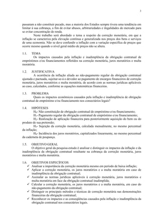 3




passaram a não constituir pecado, mas a maioria dos Estados sempre tivera uma tendência em
limitar à sua cobrança, a fim de evitar abusos, arbitrariedades e ilegalidades do mercado para
se evitar concentração de renda.
          Neste trabalho será abordado o tema a respeito da correção monetária, em que a
inflação se caracteriza pela elevação contínua e generalizada nos preços dos bens e serviços
de uma economia. Não se deve confundir a inflação com a variação específica de preços que
ocorre mesmo quando o nível geral médio de preços não se altera.

1.1.  TEMA
        Os impactos causados pela inflação e inadimplência da obrigação contratual de
empréstimos e/ou financiamentos refletidos na correção monetária, juros moratórios e multa
moratória.

1.2.   JUSTIFICATIVA
         A ocorrência da inflação aliada ao não-pagamento regular da obrigação contratual
ajustada e pactuada, sujeitar-se-á o devedor ao pagamento de encargos financeiros de correção
monetária, juros moratórios e multa moratória, de acordo com as normas jurídicas aplicáveis
ao caso, calculados, conforme as equações matemáticas financeiras.

1.3.   PROBLEMA
         Quais os impactos econômicos causados pela inflação e inadimplência de obrigação
contratual de empréstimo e/ou financiamento nos consectários legais?

1.4.    HIPÓTESES
         H0- Não constituição de obrigação contratual de empréstimo e/ou financiamento;
         H1- Pagamento regular da obrigação contratual de empréstimo e/ou financiamento;
         H2- Realização de aplicação financeira para posteriormente aquisição do bem ou do
produto de sua pretensão;
         H3- Sujeição da correção monetária, calculada mensalmente, no mesmo percentual
da inflação;
         H4- Incidência dos juros moratórios, capitalizados linearmente, no mesmo percentual
da caderneta de poupança.

1.5.  OBJETIVO GERAL
      O objetivo geral da pesquisa-estudo é analisar e distinguir os impactos da inflação e da
inadimplência da obrigação contratual resultante na cobrança da correção monetária, juros
moratórios e multa moratória.

1.6. OBJETIVOS ESPECÍFICOS
     Analisar a importância da correção monetária mesmo em período de baixa inflação;
     Aplicar a correção monetária, os juros moratórios e a multa moratória em caso de
      inadimplência da obrigação contratual;
     Assinalar as normas jurídicas aplicáveis à correção monetária, juros moratórios e
      multa moratória em face da obrigação contratual inadimplida;
     Calcular a correção monetária, os juros moratórios e a multa moratória, em caso do
      não-pagamento da obrigação contratual;
     Distinguir os principais métodos e técnicas de correção monetária nas demonstrações
      financeiras da obrigação contratual;
     Reconhecer os impactos e as conseqüências causados pela inflação e inadimplência da
      obrigação contratual nos consectários legais.
 