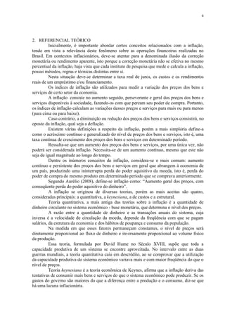 4




2. REFERENCIAL TEÓRICO
          Inicialmente, é importante abordar certos conceitos relacionados com a inflação,
tendo em vista a relevância deste fenômeno sobre as operações financeiras realizadas no
Brasil. Em contextos inflacionários, deve-se atentar para a denominada ilusão da correção
monetária ou rendimento aparente, isto porque a correção monetária não se efetiva no mesmo
percentual da inflação, haja vista que cada instituto de pesquisa que mede e calcula a inflação,
possui métodos, regras e técnicas distintas entre si.
          Nesta situação deve-se determinar a taxa real de juros, os custos e os rendimentos
reais de um empréstimo e/ou financiamento.
          Os índices de inflação são utilizados para medir a variação dos preços dos bens e
serviços de certo setor da economia.
          A inflação consiste no aumento seguido, perseverante e geral dos preços dos bens e
serviços disponíveis à sociedade, fazendo-os com que percam seu poder de compra. Portanto,
os índices de inflação calculam as variações desses preços e serviços para mais ou para menos
(para cima ou para baixo).
          Caso contrário, a diminuição ou redução dos preços dos bens e serviços consistirá, no
oposto da inflação, qual seja a deflação.
          Existem várias definições a respeito da inflação, porém a mais simplória define-a
como o acréscimo contínuo e generalizado do nível de preços dos bens e serviços, isto é, uma
taxa contínua de crescimento dos preços dos bens e serviços em determinado período.
          Ressalta-se que um aumento dos preços dos bens e serviços, por uma única vez, não
poderá ser considerada inflação. Necessita-se de um aumento contínuo, mesmo que este não
seja de igual magnitude ao longo do tempo.
          Dentre os inúmeros conceitos de inflação, considera-se o mais comum: aumento
contínuo e persistente dos preços dos bens e serviços em geral que abrangem à economia de
um país, produzindo uma ininterrupta perda do poder aquisitivo da moeda, isto é, perda do
poder de compra do mesmo produto em determinado período que se comprava anteriormente.
          Segundo Aurélio (2008), define-se inflação como: “Aumento geral dos preços, com
conseqüente perda do poder aquisitivo do dinheiro”.
          A inflação se originou de diversas teorias, porém as mais aceitas são quatro,
consideradas principais: a quantitativa, a keynesiana, a de custos e a estrutural.
          Teoria quantitativa, a mais antiga das teorias sobre a inflação é a quantidade de
dinheiro circulante no sistema econômico - base monetária, que determina o nível dos preços.
          A razão entre a quantidade de dinheiro e as transações anuais do sistema, cuja
inversa é a velocidade de circulação da moeda, depende da freqüência com que se pagam
salários, da estrutura da economia e dos hábitos de poupança e consumo da população.
          Na medida em que esses fatores permaneçam constantes, o nível de preços será
diretamente proporcional ao fluxo de dinheiro e inversamente proporcional ao volume físico
da produção.
          Essa teoria, formulada por David Hume no Século XVIII, supõe que toda a
capacidade produtiva de um sistema se encontre aproveitada. No intervalo entre as duas
guerras mundiais, a teoria quantitativa caiu em descrédito, ao se comprovar que a utilização
da capacidade produtiva do sistema econômico variava mais e com maior freqüência do que o
nível de preços.
          Teoria keynesiana é a teoria econômica de Keynes, afirma que a inflação deriva das
tentativas de consumir mais bens e serviços do que o sistema econômico pode produzir. Se os
gastos do governo são maiores do que a diferença entre a produção e o consumo, diz-se que
há uma lacuna inflacionária.
 