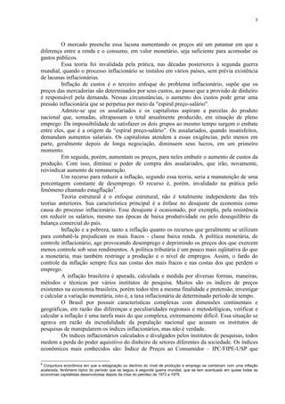 5




         O mercado preenche essa lacuna aumentando os preços até um patamar em que a
diferença entre a renda e o consumo, em valor monetário, seja suficiente para acomodar os
gastos públicos.
         Essa teoria foi invalidada pela prática, nas décadas posteriores à segunda guerra
mundial, quando o processo inflacionário se instalou em vários países, sem prévia existência
de lacunas inflacionárias.
         Inflação de custos é o terceiro enfoque do problema inflacionário, supõe que os
preços das mercadorias são determinados por seus custos, ao passo que a provisão de dinheiro
é responsável pela demanda. Nessas circunstâncias, o aumento dos custos pode gerar uma
pressão inflacionária que se perpetua por meio da "espiral preço-salário".
         Admite-se que os assalariados e os capitalistas aspiram a parcelas do produto
nacional que, somadas, ultrapassam o total anualmente produzido, em situação de pleno
emprego. Da impossibilidade de satisfazer os dois grupos ao mesmo tempo surgem o embate
entre eles, que é a origem da “espiral preço-salário”. Os assalariados, quando insatisfeitos,
demandam aumentos salariais. Os capitalistas atendem a essas exigências, pelo menos em
parte, geralmente depois de longa negociação, diminuem seus lucros, em um primeiro
momento.
         Em seguida, porém, aumentam os preços, para neles embutir o aumento de custos da
produção. Com isso, diminui o poder de compra dos assalariados, que irão, novamente,
reivindicar aumento de remuneração.
         Um recurso para reduzir a inflação, segundo essa teoria, seria a manutenção de uma
porcentagem constante de desemprego. O recurso é, porém, invalidado na prática pelo
fenômeno chamado estagflação3.
         Teoria estrutural é o enfoque estrutural, não é totalmente independente das três
teorias anteriores. Sua característica principal é a ênfase no desajuste da economia como
causa do processo inflacionário. Esse desajuste é ocasionado, por exemplo, pela resistência
em reduzir os salários, mesmo nas épocas de baixa produtividade ou pelo desequilíbrio da
balança comercial do país.
         Inflação e a pobreza, tanto a inflação quanto os recursos que geralmente se utilizam
para combatê-la prejudicam os mais fracos - classe baixa renda. A política monetária, de
controle inflacionário, age provocando desemprego e deprimindo os preços dos que exercem
menos controle sob seus rendimentos. A política tributária é um pouco mais eqüitativa do que
a monetária, mas também restringe a produção e o nível de empregos. Assim, o fardo do
controle da inflação sempre fica nas costas dos mais fracos e nas costas dos que perdem o
emprego.
         A inflação brasileira é apurada, calculada e medida por diversas formas, maneiras,
métodos e técnicas por vários institutos de pesquisa. Muitos são os índices de preços
existentes na economia brasileira, porém todos têm a mesma finalidade e pretensão, investigar
e calcular a variação monetária, isto é, a taxa inflacionária de determinado período de tempo.
         O Brasil por possuir características complexas com dimensões continentais e
geográficas, em razão das diferenças e peculiaridades regionais e metodológicas, verificar e
calcular a inflação é uma tarefa mais do que complexa, extremamente difícil. Essa situação se
agrava em razão da incredulidade da população nacional que acusam os institutos de
pesquisas de manipularem os índices inflacionários, mas não é verdade.
         Os índices inflacionários calculados e divulgados pelos institutos de pesquisas, todos
medem a perda do poder aquisitivo do dinheiro de setores diferentes da sociedade. Os índices
econômicos mais conhecidos são: Índice de Preços ao Consumidor – IPC/FIPE-USP que

3
 Conjuntura econômica em que a estagnação ou declínio do nível de produção e emprego se combinam com uma inflação
acelerada, fenômeno típico do período que se seguiu à segunda guerra mundial, que se tem acentuado em quase todas as
economias capitalistas desenvolvidas depois da crise do petróleo de 1973 a 1979.
 