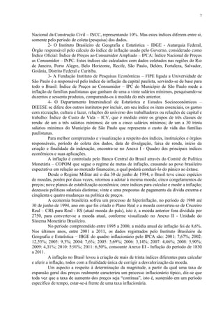 7




Nacional da Construção Civil – INCC, representando 10%. Mas estes índices diferem entre si,
somente pelo período de coleta (pesquisa) dos dados.
          2- O Instituto Brasileiro de Geografia e Estatística – IBGE - Autarquia Federal,
Órgão responsável pelo cálculo do índice de inflação usado pelo Governo, considerado como
Índice Oficial: Índice de Preços ao Consumidor Ampliado – IPCA; Índice Nacional de Preços
as Consumidor – INPC. Estes índices são calculados com dados coletados nas regiões do Rio
de Janeiro, Porto Alegre, Belo Horizonte, Recife, São Paulo, Belém, Fortaleza, Salvador,
Goiânia, Distrito Federal e Curitiba.
          3- A Fundação Instituto de Pesquisas Econômicas – FIPE ligada a Universidade de
São Paulo é a responsável pelo índice de inflação da capital paulista, servindo-se de base para
todo o Brasil: Índice de Preços ao Consumidor – IPC do Município de São Paulo mede a
inflação de famílias paulistanas que ganham de uma a vinte salários mínimos, pesquisando-se
duzentos e sessenta produtos, comparando-os à medida do mês anterior.
          4- O Departamento Intersindical de Estatística e Estudos Socioeconômicos –
DIEESE se difere dos outros institutos por incluir, em seu índice os itens essenciais, os gastos
com recreação, cultura e lazer, relações do universo dos trabalhadores ou relações de capital e
trabalho: Índice de Custo de Vida – ICV, que é medido entre os grupos de três classes de
renda: de um a três salários mínimos; de um a cinco salários mínimos; de um a 30 trinta
salários mínimos do Município de São Paulo que representa o custo de vida das famílias
paulistanas.
          Para melhor compreensão e visualização a respeito dos índices, instituições e órgãos
responsáveis, período de coleta dos dados, data de divulgação, faixa de renda, início da
criação e finalidade da indexação, encontra-se no Anexo I - Quadro dos principais índices
econômicos e suas aplicações.
          A inflação é controlada pelo Banco Central do Brasil através do Comitê de Política
Monetária – COPOM que segue o regime de metas de inflação, causando ao povo brasileiro
expectativa em relação ao mercado financeiro, a qual poderá conduzi-lo do pânico ao êxtase.
          Desde o Regime Militar até o dia 30 de junho de 1994, o Brasil teve cinco espécies
de moedas, porém por duas vezes, retornou a adotar à mesma moeda; cinco congelamentos de
preços; nove planos de estabilização econômica; onze índices para calcular e medir a inflação;
dezesseis políticas salariais distintas; vinte e uma propostas de pagamento da dívida externa e
cinqüenta e quatro mudanças na política de preços.
          A economia brasileira sofreu um processo de hiperinflação, no período de 1980 até
30 de junho de 1994, ano em que foi criado o Plano Real e a moeda converteu-se de Cruzeiro
Real – CR$ para Real - R$ (atual moeda do país), isto é, a moeda anterior fora dividida por
2750, para converter-se a moeda atual, conforme visualizado no Anexo II - Unidade do
Sistema Monetário Brasileiro.
          No período compreendido entre 1995 a 2000, a média anual de inflação foi de 8,6%.
Nos últimos anos, entre 2001 a 2011, os dados registrados pelo Instituto Brasileiro de
Geografia e Estatística – IBGE do quadro inflacionário pelo IPCA são: 2001: 7,67%; 2002:
12,53%; 2003: 9,3%; 2004: 7,6%; 2005: 5,69%; 2006: 3,14%; 2007: 4,46%; 2008: 5,90%;
2009: 4,31%; 2010: 5,91%; 2011: 6,50%, consoante Anexo III - Inflação do período de 1830
a 2011.
          A inflação no Brasil levou à criação de mais de trinta índices diferentes para calcular
e aferir a inflação, todos com a finalidade única de corrigir a desvalorização da moeda.
          Um aspecto a respeito à determinação da magnitude, a partir da qual uma taxa de
expansão geral dos preços realmente caracteriza um processo inflacionário típico, diz-se que
toda vez que a taxa de aumento dos preços seja “contínua”, isto é, sustenido em um período
específico de tempo, estar-se-á frente de uma taxa inflacionária.
 