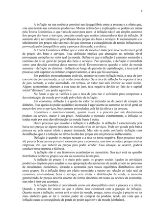 8




          A inflação na sua essência constitui um desequilíbrio entre a procura e a oferta que,
cria uma tensão nas estruturas produtivas. Muitas definições e explicações se podem ser dadas
pela Teoria Econômica, o que varia de autor para autor. A inflação não é um simples aumento
dos preços dos bens e serviços, conceito errado que muitos consumidores têm da inflação. O
aumento deve ser contínuo e generalizado dos preços dos bens e serviços. O racionamento e o
tabelamento dos preços não são mais do que sintomas e conseqüências da tensão inflacionária
provocada pelo desequilíbrio entre a procura (demanda) e a oferta.
          A Teoria Econômica define que o valor da moeda é dado pelo inverso do nível geral
de preços dos bens e serviços. Essa definição implica que alterações no referido nível
provoquem variações no valor real da moeda. Define-se que a inflação é aumento sustenido e
contínuo do nível geral de preços dos bens e serviços. Por oposição, a deflação é entendida
como uma descida contínua desse mesmo nível. Demonstram-se quando o valor da moeda
aumenta – deflação ou diminui – inflação ao longo do período de capitalização, a taxa real do
processo será superior ou inferior, respectivamente, à taxa que foi acordada.
          Em períodos monetariamente estáveis, entende-se como inflação nula, a taxa de juro
corrente ou convencionada, a real serão coincidentes. Se a taxa de inflação for superior à taxa
de juro corrente, o valor acumulado, em termos, de valor real será inferior ao valor inicial.
Alguns economistas chamam a esta taxa de juro, taxa negativa devido ao fato de o capital
inicial "diminuir", em poder aquisitivo.
          No fundo o que se verifica é que a taxa de juro não é suficiente para compensar a
desvalorização da moeda provocada pelo efeito da inflação.
          Em economia, inflação é a queda do valor de mercado ou do poder de compra do
dinheiro. Essa queda do poder aquisitivo da moeda é equivalente ao aumento no nível geral de
preços dos bens e serviços, basicamente estimulados pela lei da oferta e da procura.
          Econômica e matematicamente, quanto maior é a procura por um determinado
produto ou serviço, maior é seu preço. Analisando o mercado externamente, a inflação se
traduz mais por uma desvalorização da moeda frente à outra.
          Outro processo que envolve a inflação é a deflação. A deflação é caracterizada pela
baixa nos preços de alguns produtos no mercado e/ou de serviços. Pode ser gerada pela baixa
procura ou pela maior oferta e menor demanda. Mas não se pode confundir deflação com
desinflação, que é a redução no ritmo da alta dos preços em um processo inflacionário.
          Deflação é quando os preços recuam e a taxa se torna negativa. Esse processo pode
até parecer bom em um primeiro momento para a economia, mas isso acontece porque muitas
empresas têm que reduzir os preços para poder vender. Essa situação se ocorrer, poderá
conduzir uma empresa a falência.
          A inflação não é um fenômeno econômico ou monetário. Sua raiz está na questão
distributiva dentre os grupos sociais da economia de um país.
          A inflação de preços é o meio pelo quais os grupos sociais ligados às atividades
produtivas dispõem para ampliar a sua apropriação do acréscimo de renda criado no processo
de crescimento econômico, levando a economia para novos equilíbrios distributivos entre
esses grupos. Se a inflação fosse um efeito monetário e neutro em relação ao lado real da
economia, analisando-se bens e serviço, sem afetar a distribuição de renda, o aumento
generalizado de preços deveria ocorrer de forma simétrica em todos os setores da economia,
mas não é isso que acontece.
          A inflação também é conceituada como um desequilíbrio entre a procura e a oferta.
Quando a procura for maior do que a oferta, isso culminará com a geração de inflação.
Quanto maior a inflação, menor será o valor da moeda, porque, nesta situação é preciso se ter
mais dinheiro para se ter o mesmo poder de comprar do produto, tendo em vista que a
inflação causa a conseqüência da perda do poder aquisitivo da moeda (dinheiro).
 