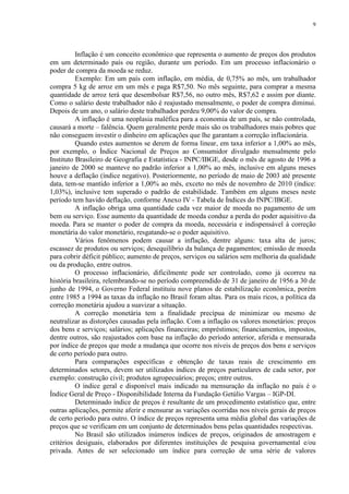 9




          Inflação é um conceito econômico que representa o aumento de preços dos produtos
em um determinado país ou região, durante um período. Em um processo inflacionário o
poder de compra da moeda se reduz.
          Exemplo: Em um país com inflação, em média, de 0,75% ao mês, um trabalhador
compra 5 kg de arroz em um mês e paga R$7,50. No mês seguinte, para comprar a mesma
quantidade de arroz terá que desembolsar R$7,56, no outro mês, R$7,62 e assim por diante.
Como o salário deste trabalhador não é reajustado mensalmente, o poder de compra diminui.
Depois de um ano, o salário deste trabalhador perdeu 9,00% do valor de compra.
          A inflação é uma neoplasia maléfica para a economia de um país, se não controlada,
causará a morte – falência. Quem geralmente perde mais são os trabalhadores mais pobres que
não conseguem investir o dinheiro em aplicações que lhe garantam a correção inflacionária.
          Quando estes aumentos se derem de forma linear, em taxa inferior a 1,00% ao mês,
por exemplo, o Índice Nacional de Preços ao Consumidor divulgado mensalmente pelo
Instituto Brasileiro de Geografia e Estatística - INPC/IBGE, desde o mês de agosto de 1996 a
janeiro de 2000 se manteve no padrão inferior a 1,00% ao mês, inclusive em alguns meses
houve a deflação (índice negativo). Posteriormente, no período de maio de 2003 até presente
data, tem-se mantido inferior a 1,00% ao mês, exceto no mês de novembro de 2010 (índice:
1,03%), inclusive tem superado o padrão de estabilidade. Também em alguns meses neste
período tem havido deflação, conforme Anexo IV - Tabela de Índices do INPC/IBGE.
          A inflação obriga uma quantidade cada vez maior de moeda no pagamento de um
bem ou serviço. Esse aumento da quantidade de moeda conduz a perda do poder aquisitivo da
moeda. Para se manter o poder de compra da moeda, necessária e indispensável à correção
monetária do valor monetário, resgatando-se o poder aquisitivo.
          Vários fenômenos podem causar a inflação, dentre alguns: taxa alta de juros;
escassez de produtos ou serviços; desequilíbrio da balança de pagamentos; emissão de moeda
para cobrir déficit público; aumento de preços, serviços ou salários sem melhoria da qualidade
ou da produção, entre outros.
          O processo inflacionário, dificilmente pode ser controlado, como já ocorreu na
história brasileira, relembrando-se no período compreendido de 31 de janeiro de 1956 a 30 de
junho de 1994, o Governo Federal instituiu nove planos de estabilização econômica, porém
entre 1985 a 1994 as taxas da inflação no Brasil foram altas. Para os mais ricos, a política da
correção monetária ajudou a suavizar a situação.
          A correção monetária tem a finalidade precípua de minimizar ou mesmo de
neutralizar as distorções causadas pela inflação. Com a inflação os valores monetários: preços
dos bens e serviços; salários; aplicações financeiras; empréstimos; financiamentos, impostos,
dentre outros, são reajustados com base na inflação do período anterior, aferida e mensurada
por índice de preços que mede a mudança que ocorre nos níveis de preços dos bens e serviços
de certo período para outro.
          Para comparações específicas e obtenção de taxas reais de crescimento em
determinados setores, devem ser utilizados índices de preços particulares de cada setor, por
exemplo: construção civil; produtos agropecuários; preços; entre outros.
          O índice geral e disponível mais indicado na mensuração da inflação no país é o
Índice Geral de Preço - Disponibilidade Interna da Fundação Getúlio Vargas – IGP-DI.
          Determinado índice de preços é resultante de um procedimento estatístico que, entre
outras aplicações, permite aferir e mensurar as variações ocorridas nos níveis gerais de preços
de certo período para outro. O índice de preços representa uma média global das variações de
preços que se verificam em um conjunto de determinados bens pelas quantidades respectivas.
          No Brasil são utilizados inúmeros índices de preços, originados de amostragem e
critérios desiguais, elaborados por diferentes instituições de pesquisa governamental e/ou
privada. Antes de ser selecionado um índice para correção de uma série de valores
 