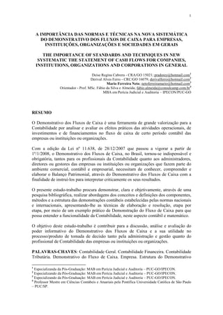 1




    A IMPORTÂNCIA DAS NORMAS E TÉCNICAS NA NOVA SISTEMÁTICA
      DO DEMONSTRATIVO DOS FLUXOS DE CAIXA PARA EMPRESAS,
        INSTITUIÇÕES, ORGANIZAÇÕES E SOCIEDADES EM GERAIS

       THE IMPORTANCE OF STANDARDS AND TECHNIQUES IN NEW
     SYSTEMATIC THE STATEMENT OF CASH FLOWS FOR COMPANIES,
    INSTITUTIONS, ORGANIZATIONS AND CORPORATIONS IN GENERAL

                                     Deise Regina Cabrera - CRA/GO 15021; pradorey@hotmail.com1
                                     Derival Alves Ferro - CRC/GO 16079; derivalferro@hotmail.com2
                                               Mario Ferreira Neto; netoferreiramario@hotmail.com3
                 Orientador - Prof. MSc. Fábio da Silva e Almeida; fabio.almeida@consulcamp.com.br4
                                             MBA em Perícia Judicial e Auditoria – IPECON/PUC-GO




RESUMO

O Demonstrativo dos Fluxos de Caixa é uma ferramenta de grande valorização para a
Contabilidade por analisar e avaliar os efeitos práticos das atividades operacionais, de
investimentos e de financiamentos no fluxo de caixa de certo período contábil das
empresas ou instituições ou organizações.

Com a edição da Lei nº 11.638, de 28/12/2007 que passou a vigorar a partir de
1º/1/2008, o Demonstrativo dos Fluxos de Caixa, no Brasil, tornou-se indispensável e
obrigatória, tantos para os profissionais da Contabilidade quanto aos administradores,
diretores ou gestores das empresas ou instituições ou organizações que fazem parte do
ambiente comercial, contábil e empresarial, necessitam de conhecer, compreender e
elaborar o Balanço Patrimonial, através do Demonstrativo dos Fluxos de Caixa com a
finalidade de instruí-los para interpretar criticamente os seus resultados.

O presente estudo-trabalho procura demonstrar, clara e objetivamente, através de uma
pesquisa bibliográfica, realizar abordagens dos conceitos e definições dos componentes,
métodos e a estrutura das demonstrações contábeis estabelecidas pelas normas nacionais
e internacionais, apresentando-lhe as técnicas de elaboração e resolução, etapa por
etapa, por meio de um exemplo prático de Demonstração do Fluxo de Caixa para que
possa entender a funcionalidade da Contabilidade, neste aspecto contábil e matemático.

O objetivo deste estudo-trabalho é contribuir para a discussão, análise e avaliação do
poder informativo do Demonstrativo dos Fluxos de Caixa e a sua utilidade no
processo/produto de tomada de decisão tanto pela administração e gestão quanto do
profissional de Contabilidade das empresas ou instituições ou organizações.

PALAVRAS-CHAVES: Contabilidade Geral. Contabilidade Financeira. Contabilidade
Tributária. Demonstrativo do Fluxo de Caixa. Empresa. Estrutura do Demonstrativo

1
  Especializanda da Pós-Graduação: MAB em Perícia Judicial e Auditoria – PUC-GO/IPECON.
2
  Especializando da Pós-Graduação: MAB em Perícia Judicial e Auditoria – PUC-GO/IPECON.
3
  Especializando da Pós-Graduação: MAB em Perícia Judicial e Auditoria – PUC-GO/IPECON.
4
  Professor Mestre em Ciências Contábeis e Atuariais pela Pontífica Universidade Católica de São Paulo
– PUC/SP.
 