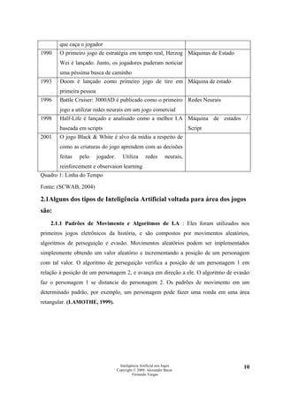 que caça o jogador
1990   O primeiro jogo de estratégia em tempo real, Herzog Máquinas de Estado
       Wei é lançado. Junto, os jogadores puderam noticiar
       uma péssima busca de caminho
1993   Doom é lançado como primeiro jogo de tiro em Máquina de estado
       primeira pessoa
1996   Battle Cruiser: 3000AD é publicado como o primeiro Redes Neurais
       jogo a utilizar redes neurais em um jogo comercial
1998   Half-Life é lançado e analisado como a melhor I.A Máquina de estados /
       baseada em scripts                                                    Script
2001   O jogo Black & White é alvo da mídia a respeito de
       como as criaturas do jogo aprendem com as decisões
       feitas   pelo     jogador.      Utiliza        redes       neurais,
       reinforcement e observaion learning
Quadro 1: Linha do Tempo

Fonte: (SCWAB, 2004)

2.1Alguns dos tipos de Inteligência Artificial voltada para área dos jogos
são:
    2.1.1 Padrões de Movimento e Algoritmos de I.A : Eles foram utilizados nos
primeiros jogos eletrônicos da história, e são compostos por movimentos aleatórios,
algoritmos de perseguição e evasão. Movimentos aleatórios podem ser implementados
simplesmente obtendo um valor aleatório e incrementando a posição de um personagem
com tal valor. O algoritmo de perseguição verifica a posição de um personagem 1 em
relação à posição de um personagem 2, e avança em direção a ele. O algoritmo de evasão
faz o personagem 1 se distancie do personagem 2. Os padrões de movimento em um
determinado padrão, por exemplo, um personagem pode fazer uma ronda em uma área
retangular. (LAMOTHE, 1999).




                                      Inteligência Artificial nos Jogos               10
                                    Copyright © 2009. Alexandre Bucar
                                              Fernando Vargas
 