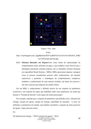Figura 3: Pac –man

                                                   Fonte:
      http://1.bp.blogspot.com/_Sgq0QElia8o/R2VxazRO81I/AAAAAAAAADs/0cF_fo9Kl
                                    ns/s320/arcade-pacman.jpg

      2.1.3   Sistemas Baseados em Regras:Uma outra forma de representação de
              comportamento muito utilizada em jogos, e que também é mais flexível que a
              abordagem puramente estimulo-resposta, são os chamados sistemas baseados
              em regras(Rule Based Systems - RBSs). RBSs apresentam algumas vantagens
              como as pessoas normalmente pensam sobre conhecimento, são bastante
              expressivos e permitem a modelagem de comportamentos complexos,
              modelam o conhecimento de uma maneira modular, são fáceis de escrever e
              são mais concisos que máquinas de estados finitos.

      Em um RBS, o conhecimento é definido através de um conjunto de parâmetros
(variáveis) e um conjunto de regras que trabalham sobre esses parâmetros, de modo que
durante a “Tomada de Decisão” essas regras são então processados.

      Por exemplo, supondo que o conjunto de parâmetros seja definido como: {distancia do
inimigo, energia do agente, energia do inimigo, quantidade de munição}. E uma vez
definidos os parâmetros de entrada, seja também concebido o conjunto de ações possíveis
do agente: {fugir, procurar atirar}.

Ex:

SE (distancia do inimigo > 100) E (energia do agente > 50) E
                                     Inteligência Artificial nos Jogos                12
                                   Copyright © 2009. Alexandre Bucar
                                             Fernando Vargas
 