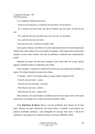 ( energia do inimigo < 50)
ENTAO procurar.

      E se a seguinte condição fosse assim:

      - Se há um osso por perto e o cachorro está com fome, ele irá comê-lo;

      - Se o cachorro está com fome, mas não há nenhum osso por perto, ele procura por
um;

      - Se o cachorro não está com fome, mas está com sono, ele irá dormir;

      - Se o cachorro não está com fome

      e não está com sono, o cachorro irá andar e latir.

      Essas quatro sentenças são difíceis de serem representadas através de uma máquina de
estados, pois cada sentença leva a um estado da máquina e cada estado pode transitar para
qualquer um dos outros estados. Esse tipo de problema é conhecido por comportamento
global.

      Máquinas de estado são úteis para situações locais (onde dado um estado, apenas
algumas condições podem ser aplicadas como saída).

      Nesse exemplo, o cachorro se comporta de acordo com um conjunto de prioridades ou
regras. Um sistema baseado em regras tem a forma

      “Condição _ Ação”. No exemplo citado, as regras teriam a seguinte forma:

      - Fome & osso por perto _ comer;

      - Fome & não osso por perto _ procurar;

      - Não fome & com sono _ dormir;

      - Não fome & sem sono _ andar e latir.

      Dessa maneira, são especificadas as condições que ativam as regras assim como quais
ações devem ser tomadas caso a regra é ativada (DALMAU, 2004).


      2.1.4 Algoritmos de Busca: Busca é um dos problemas mais básicos de IA para
jogos. Quando um jogo implementa uma busca pobre o resultado é personagens que
parecem totalmente artificiais e sem inteligência de navegar entre locais e desviar de
obstáculos, o que acaba com a imersão do jogo e a diversão. (BOURG, 2004).


                                     Inteligência Artificial nos Jogos                 13
                                   Copyright © 2009. Alexandre Bucar
                                             Fernando Vargas
 