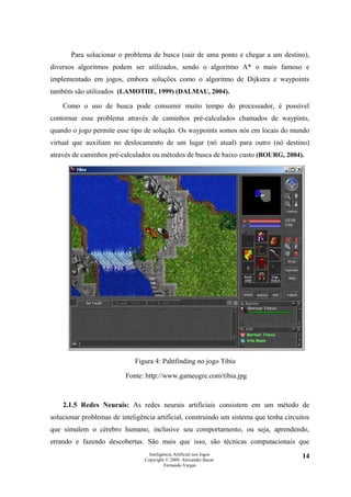 Para solucionar o problema de busca (sair de uma ponto e chegar a um destino),
diversos algoritmos podem ser utilizados, sendo o algoritmo A* o mais famoso e
implementado em jogos, embora soluções como o algoritmo de Dijkstra e waypoints
também são utilizados (LAMOTHE, 1999) (DALMAU, 2004).

    Como o uso de busca pode consumir muito tempo do processador, é possível
contornar esse problema através de caminhos pré-calculados chamados de waypints,
quando o jogo permite esse tipo de solução. Os waypoints somos nós em locais do mundo
virtual que auxiliam no deslocamento de um lugar (nó atual) para outro (nó destino)
através de caminhos pré-calculados ou métodos de busca de baixo custo (BOURG, 2004).




                             Figura 4: Pahtfinding no jogo Tibia

                          Fonte: http://www.gameogre.com/tibia.jpg



    2.1.5 Redes Neurais: As redes neurais artificiais consistem em um método de
solucionar problemas de inteligência artificial, construindo um sistema que tenha circuitos
que simulem o cérebro humano, inclusive seu comportamento, ou seja, aprendendo,
errando e fazendo descobertas. São mais que isso, são técnicas computacionais que
                                   Inteligência Artificial nos Jogos                    14
                                 Copyright © 2009. Alexandre Bucar
                                           Fernando Vargas
 
