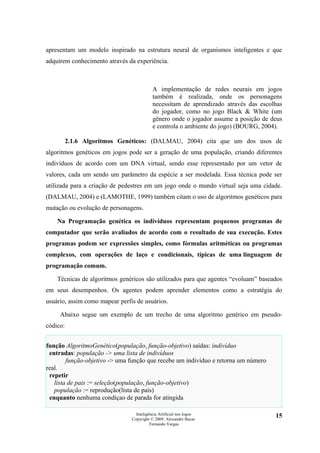 apresentam um modelo inspirado na estrutura neural de organismos inteligentes e que
adquirem conhecimento através da experiência.



                                           A implementação de redes neurais em jogos
                                           também é realizada, onde os personagens
                                           necessitam de aprendizado através das escolhas
                                           do jogador, como no jogo Black & White (um
                                           gênero onde o jogador assume a posição de deus
                                           e controla o ambiente do jogo) (BOURG, 2004).

          2.1.6 Algoritmos Genéticos: (DALMAU, 2004) cita que um dos usos de
algoritmos genéticos em jogos pode ser a geração de uma população, criando diferentes
indivíduos de acordo com um DNA virtual, sendo esse representado por um vetor de
valores, cada um sendo um parâmetro da espécie a ser modelada. Essa técnica pode ser
utilizada para a criação de pedestres em um jogo onde o mundo virtual seja uma cidade.
(DALMAU, 2004) e (LAMOTHE, 1999) também citam o uso de algoritmos genéticos para
mutação ou evolução de personagens.

    Na Programação genética os indivíduos representam pequenos programas de
computador que serão avaliados de acordo com o resultado de sua execução. Estes
programas podem ser expressões simples, como fórmulas aritméticas ou programas
complexos, com operações de laço e condicionais, típicas de uma linguagem de
programação comum.

    Técnicas de algoritmos genéricos são utilizados para que agentes “evoluam” baseados
em seus desempenhos. Os agentes podem aprender elementos como a estratégia do
usuário, assim como mapear perfis de usuários.

     Abaixo segue um exemplo de um trecho de uma algoritmo genérico em pseudo-
códico:


função AlgoritmoGenético(população, função-objetivo) saídas: indivíduo
 entradas: população -> uma lista de indivíduos
        função-objetivo -> uma função que recebe um indivíduo e retorna um número
real.
 repetir
   lista de pais := seleção(população, função-objetivo)
   população := reprodução(lista de pais)
 enquanto nenhuma condiçao de parada for atingida

                                  Inteligência Artificial nos Jogos                   15
                                Copyright © 2009. Alexandre Bucar
                                          Fernando Vargas
 
