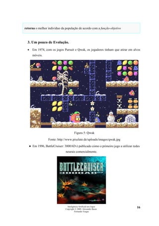 retorna o melhor indivíduo da população de acordo com a função-objetivo



  3. Um pouco de Evolução.
  •   Em 1974, com os jogos Pursuit e Qwak, os jogadores tinham que atirar em alvos
      móveis.




                                       Figura 5: Qwak

                 Fonte: http://www.pixelate.de/uploads/images/qwak.jpg

   ● Em 1996, BattleCruiser: 3000AD é publicado como o primeiro jogo a utilizar redes
                              neurais comercialmente.




                                Inteligência Artificial nos Jogos                  16
                              Copyright © 2009. Alexandre Bucar
                                        Fernando Vargas
 