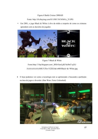 Figura 6 Battle Cruiser 3000AD

            Fonte: http://i8.ebayimg.com/01/i/001/34/34/b81e_35.JPG

•   Em 2001, o jogo Black & White é alvo da mídia a respeito de como as criaturas
    aprendem com as decisões do jogador.




                                Figura 7 Black & White

             Fonte:http://3.bp.blogspot.com/_BXb1IenLjdE/SeJhrC1q5LI

            /AAAAAAAAAMU/UXw-V2ZG5ak/s400/Black+&+White.jpg



•   E hoje podemos ver como a tecnologia tem se aprimorado e buscando a perfeição
    na área de jogos e diversão: (Star Wars: Force Unleashed)




                               Inteligência Artificial nos Jogos              17
                             Copyright © 2009. Alexandre Bucar
                                       Fernando Vargas
 